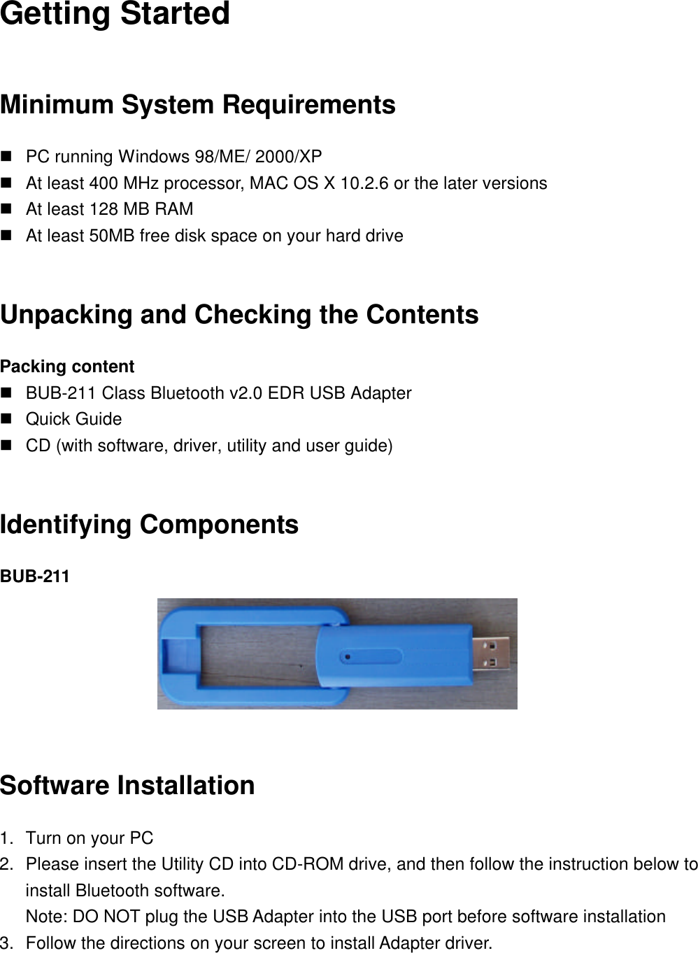 Getting Started Minimum System Requirements n PC running Windows 98/ME/ 2000/XP n At least 400 MHz processor, MAC OS X 10.2.6 or the later versions n At least 128 MB RAM n At least 50MB free disk space on your hard drive  Unpacking and Checking the Contents Packing content n BUB-211 Class Bluetooth v2.0 EDR USB Adapter n Quick Guide n CD (with software, driver, utility and user guide)  Identifying Components BUB-211   Software Installation 1. Turn on your PC 2. Please insert the Utility CD into CD-ROM drive, and then follow the instruction below to install Bluetooth software. Note: DO NOT plug the USB Adapter into the USB port before software installation 3. Follow the directions on your screen to install Adapter driver.  