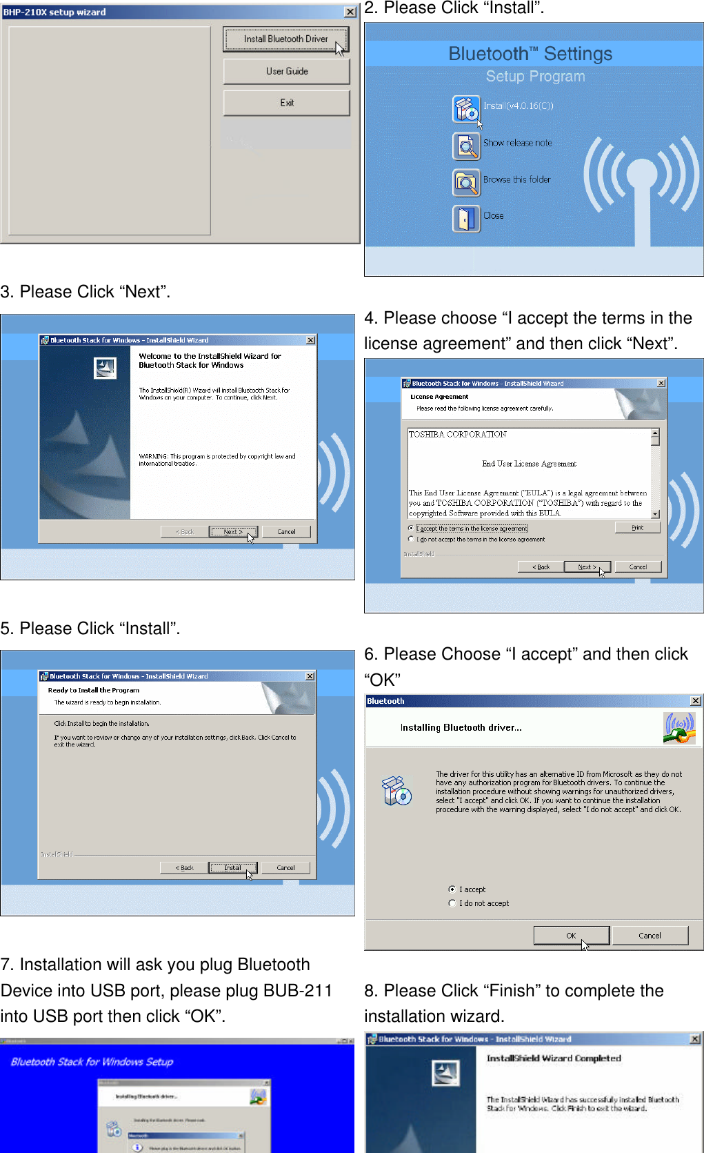  2. Please Click “Install”.  3. Please Click “Next”.   4. Please choose “I accept the terms in the license agreement” and then click “Next”.  5. Please Click “Install”.   6. Please Choose “I accept” and then click “OK”  7. Installation will ask you plug Bluetooth Device into USB port, please plug BUB-211 into USB port then click “OK”.  8. Please Click “Finish” to complete the installation wizard. 