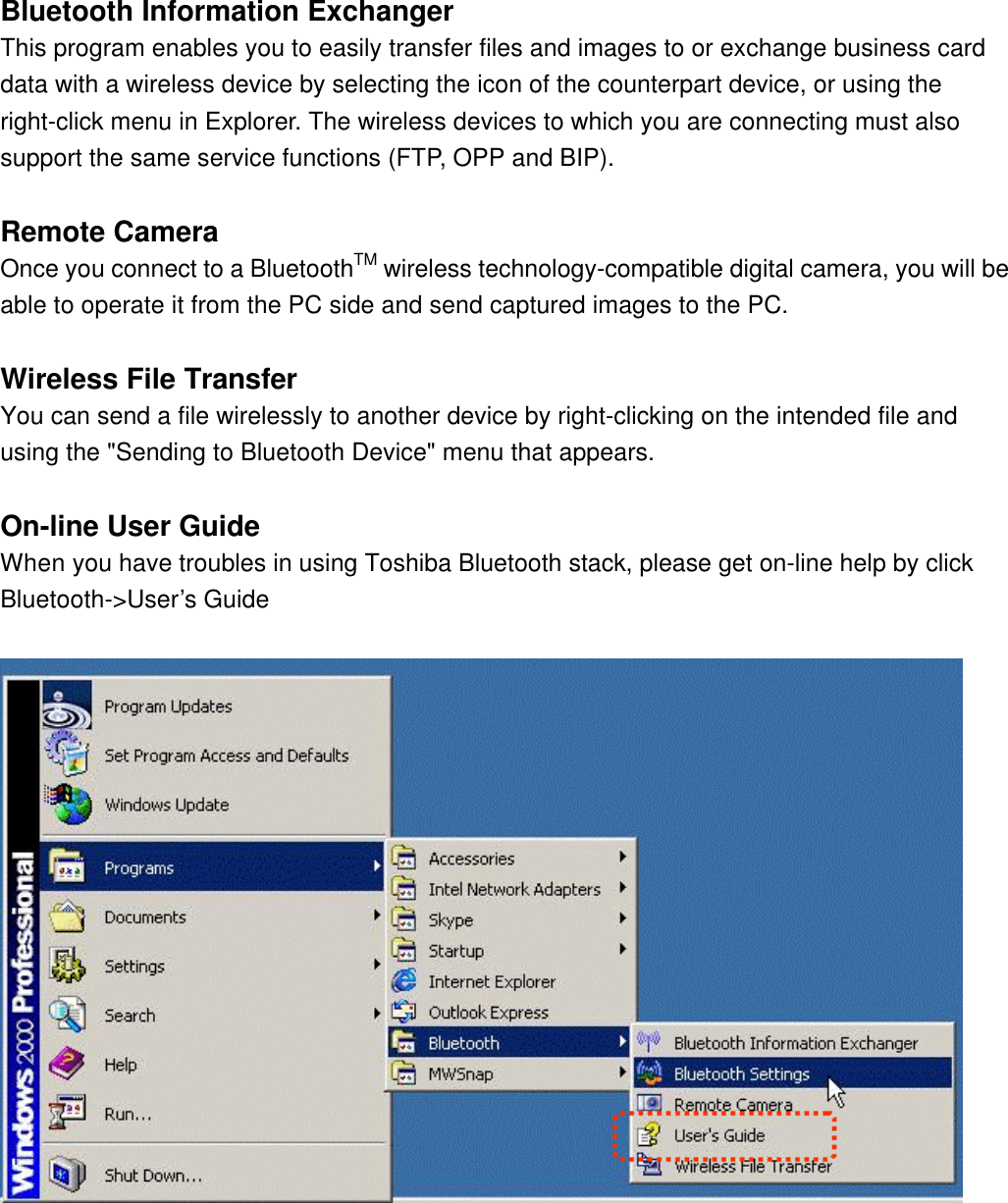 Bluetooth Information Exchanger This program enables you to easily transfer files and images to or exchange business card data with a wireless device by selecting the icon of the counterpart device, or using the right-click menu in Explorer. The wireless devices to which you are connecting must also support the same service functions (FTP, OPP and BIP).    Remote Camera Once you connect to a BluetoothTM wireless technology-compatible digital camera, you will be able to operate it from the PC side and send captured images to the PC.  Wireless File Transfer You can send a file wirelessly to another device by right-clicking on the intended file and using the &quot;Sending to Bluetooth Device&quot; menu that appears.  On-line User Guide When you have troubles in using Toshiba Bluetooth stack, please get on-line help by click Bluetooth-&gt;User’s Guide    