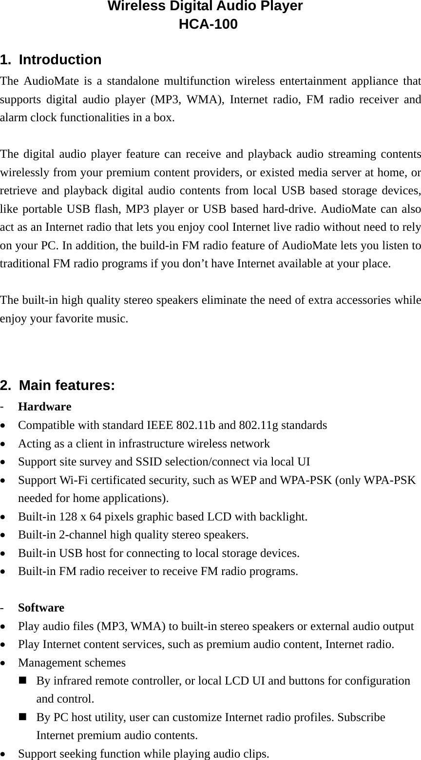 1. Introduction  The AudioMate is a standalone multifunction wireless entertainment appliance that supports digital audio player (MP3, WMA), Internet radio, FM radio receiver and alarm clock functionalities in a box.  The digital audio player feature can receive and playback audio streaming contents wirelessly from your premium content providers, or existed media server at home, or retrieve and playback digital audio contents from local USB based storage devices, like portable USB flash, MP3 player or USB based hard-drive. AudioMate can also act as an Internet radio that lets you enjoy cool Internet live radio without need to rely on your PC. In addition, the build-in FM radio feature of AudioMate lets you listen to traditional FM radio programs if you don’t have Internet available at your place.  The built-in high quality stereo speakers eliminate the need of extra accessories while enjoy your favorite music.   2. Main features: -  Hardware •  Compatible with standard IEEE 802.11b and 802.11g standards •  Acting as a client in infrastructure wireless network •  Support site survey and SSID selection/connect via local UI •  Support Wi-Fi certificated security, such as WEP and WPA-PSK (only WPA-PSK needed for home applications).   •  Built-in 128 x 64 pixels graphic based LCD with backlight. •  Built-in 2-channel high quality stereo speakers. •  Built-in USB host for connecting to local storage devices. •  Built-in FM radio receiver to receive FM radio programs.        -  Software •  Play audio files (MP3, WMA) to built-in stereo speakers or external audio output   •  Play Internet content services, such as premium audio content, Internet radio. •  Management schemes    By infrared remote controller, or local LCD UI and buttons for configuration and control.  By PC host utility, user can customize Internet radio profiles. Subscribe Internet premium audio contents. •  Support seeking function while playing audio clips. Wireless Digital Audio Player HCA-100 