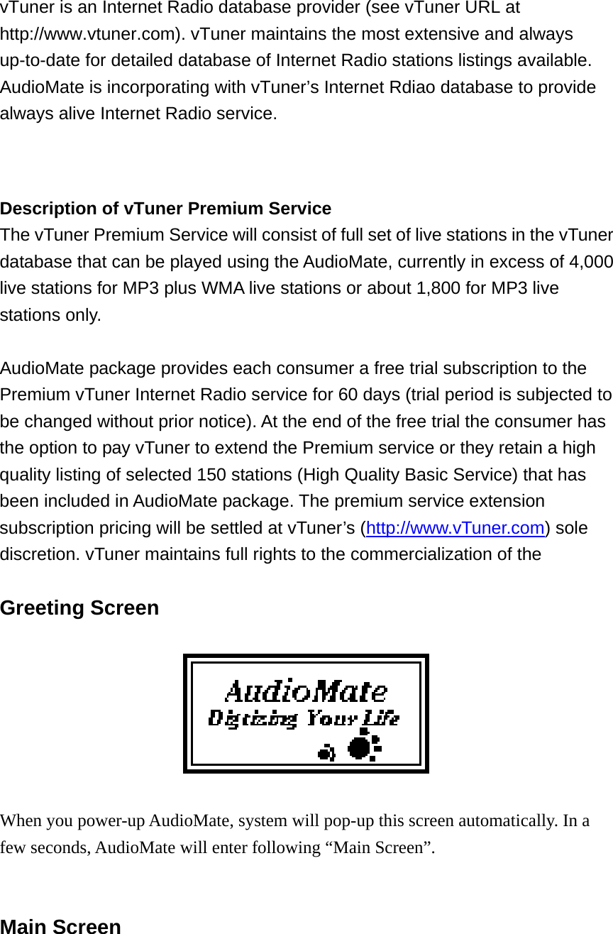 vTuner is an Internet Radio database provider (see vTuner URL at http://www.vtuner.com). vTuner maintains the most extensive and always up-to-date for detailed database of Internet Radio stations listings available. AudioMate is incorporating with vTuner’s Internet Rdiao database to provide always alive Internet Radio service.  Description of vTuner Premium Service   The vTuner Premium Service will consist of full set of live stations in the vTuner database that can be played using the AudioMate, currently in excess of 4,000 live stations for MP3 plus WMA live stations or about 1,800 for MP3 live stations only.    AudioMate package provides each consumer a free trial subscription to the Premium vTuner Internet Radio service for 60 days (trial period is subjected to be changed without prior notice). At the end of the free trial the consumer has the option to pay vTuner to extend the Premium service or they retain a high quality listing of selected 150 stations (High Quality Basic Service) that has been included in AudioMate package. The premium service extension subscription pricing will be settled at vTuner’s (http://www.vTuner.com) sole discretion. vTuner maintains full rights to the commercialization of the  Greeting Screen    When you power-up AudioMate, system will pop-up this screen automatically. In a few seconds, AudioMate will enter following “Main Screen”.   Main Screen  