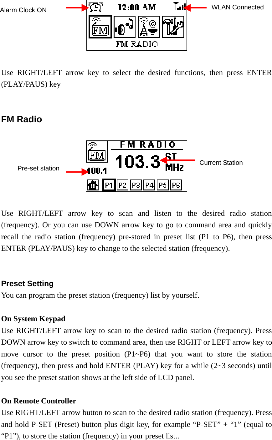   Use RIGHT/LEFT arrow key to select the desired functions, then press ENTER (PLAY/PAUS) key   FM Radio    Use RIGHT/LEFT arrow key to scan and listen to the desired radio station (frequency). Or you can use DOWN arrow key to go to command area and quickly recall the radio station (frequency) pre-stored in preset list (P1 to P6), then press ENTER (PLAY/PAUS) key to change to the selected station (frequency).   Preset Setting You can program the preset station (frequency) list by yourself.  On System Keypad Use RIGHT/LEFT arrow key to scan to the desired radio station (frequency). Press DOWN arrow key to switch to command area, then use RIGHT or LEFT arrow key to move cursor to the preset position (P1~P6) that you want to store the station (frequency), then press and hold ENTER (PLAY) key for a while (2~3 seconds) until you see the preset station shows at the left side of LCD panel.  On Remote Controller Use RIGHT/LEFT arrow button to scan to the desired radio station (frequency). Press and hold P-SET (Preset) button plus digit key, for example “P-SET” + “1” (equal to “P1”), to store the station (frequency) in your preset list..  Alarm Clock ON  WLAN ConnectedPre-set station Current Station 