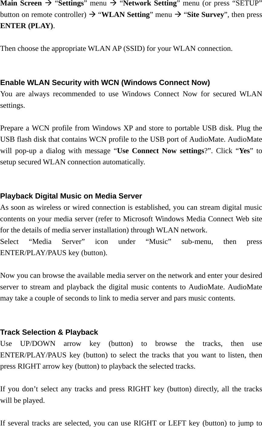  Main Screen  “Settings” menu  “Network Setting” menu (or press “SETUP” button on remote controller)  “WLAN Setting” menu  “Site Survey”, then press ENTER (PLAY).  Then choose the appropriate WLAN AP (SSID) for your WLAN connection.   Enable WLAN Security with WCN (Windows Connect Now) You are always recommended to use Windows Connect Now for secured WLAN settings.   Prepare a WCN profile from Windows XP and store to portable USB disk. Plug the USB flash disk that contains WCN profile to the USB port of AudioMate. AudioMate will pop-up a dialog with message “Use Connect Now settings?”. Click “Yes” to setup secured WLAN connection automatically.   Playback Digital Music on Media Server As soon as wireless or wired connection is established, you can stream digital music contents on your media server (refer to Microsoft Windows Media Connect Web site for the details of media server installation) through WLAN network. Select “Media Server” icon under “Music” sub-menu, then press ENTER/PLAY/PAUS key (button).  Now you can browse the available media server on the network and enter your desired server to stream and playback the digital music contents to AudioMate. AudioMate may take a couple of seconds to link to media server and pars music contents.   Track Selection &amp; Playback Use UP/DOWN arrow key (button) to browse the tracks, then use ENTER/PLAY/PAUS key (button) to select the tracks that you want to listen, then press RIGHT arrow key (button) to playback the selected tracks.  If you don’t select any tracks and press RIGHT key (button) directly, all the tracks will be played.  If several tracks are selected, you can use RIGHT or LEFT key (button) to jump to 