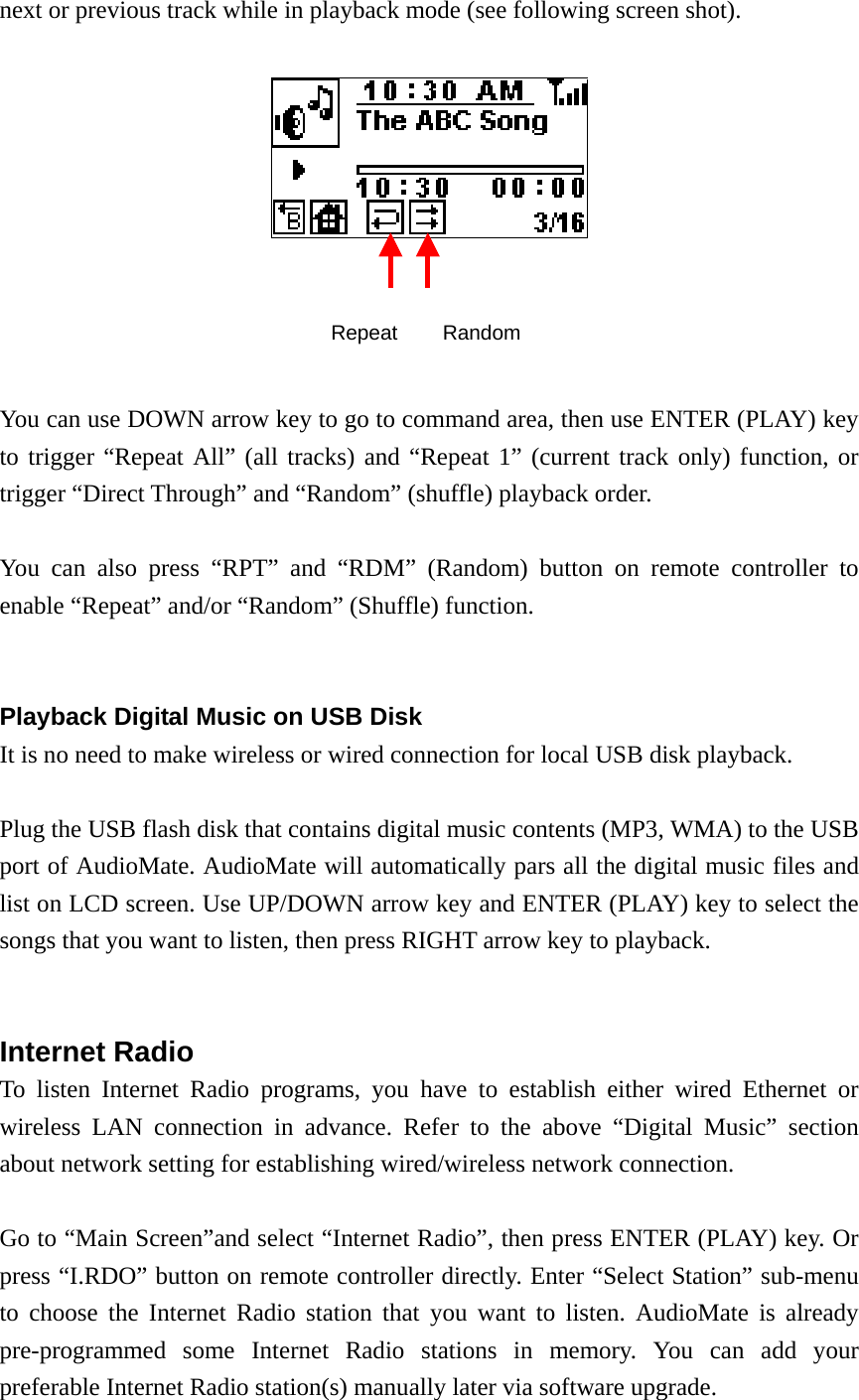 next or previous track while in playback mode (see following screen shot).       You can use DOWN arrow key to go to command area, then use ENTER (PLAY) key to trigger “Repeat All” (all tracks) and “Repeat 1” (current track only) function, or trigger “Direct Through” and “Random” (shuffle) playback order.  You can also press “RPT” and “RDM” (Random) button on remote controller to enable “Repeat” and/or “Random” (Shuffle) function.   Playback Digital Music on USB Disk   It is no need to make wireless or wired connection for local USB disk playback.  Plug the USB flash disk that contains digital music contents (MP3, WMA) to the USB port of AudioMate. AudioMate will automatically pars all the digital music files and list on LCD screen. Use UP/DOWN arrow key and ENTER (PLAY) key to select the songs that you want to listen, then press RIGHT arrow key to playback.   Internet Radio To listen Internet Radio programs, you have to establish either wired Ethernet or wireless LAN connection in advance. Refer to the above “Digital Music” section about network setting for establishing wired/wireless network connection.  Go to “Main Screen”and select “Internet Radio”, then press ENTER (PLAY) key. Or press “I.RDO” button on remote controller directly. Enter “Select Station” sub-menu to choose the Internet Radio station that you want to listen. AudioMate is already pre-programmed some Internet Radio stations in memory. You can add your preferable Internet Radio station(s) manually later via software upgrade.  Repeat  Random 