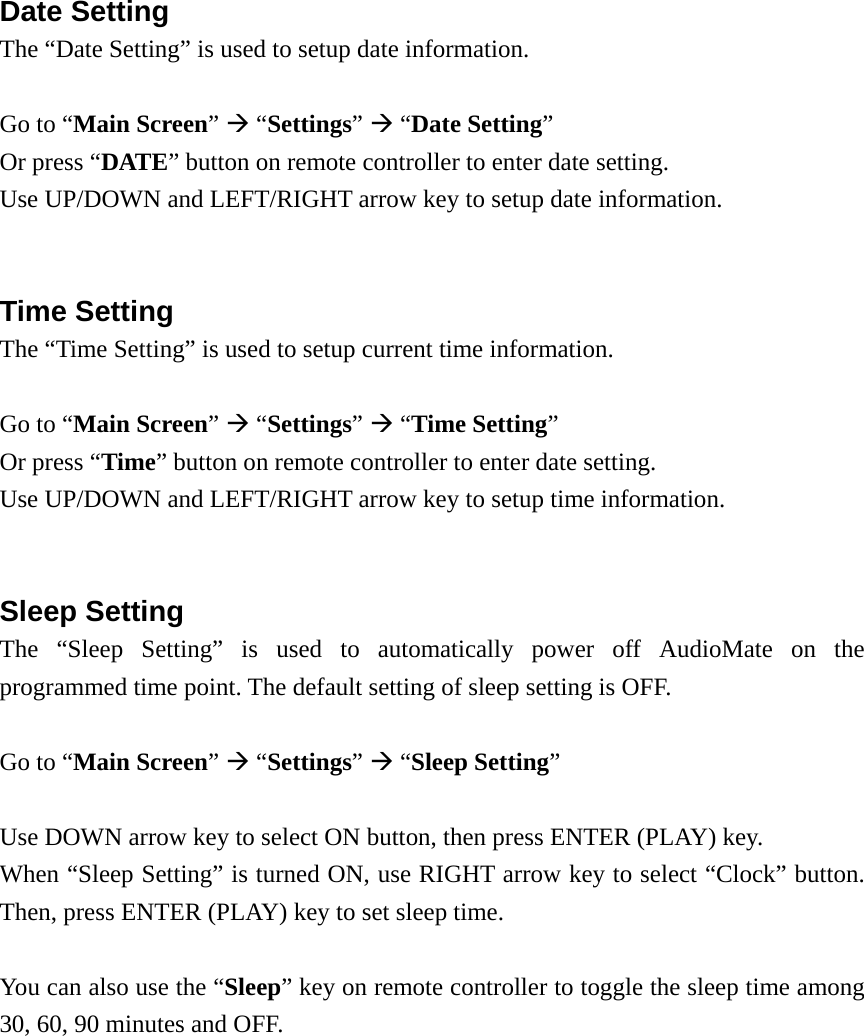   Date Setting The “Date Setting” is used to setup date information.  Go to “Main Screen”  “Settings”  “Date Setting” Or press “DATE” button on remote controller to enter date setting. Use UP/DOWN and LEFT/RIGHT arrow key to setup date information.   Time Setting The “Time Setting” is used to setup current time information.  Go to “Main Screen”  “Settings”  “Time Setting” Or press “Time” button on remote controller to enter date setting. Use UP/DOWN and LEFT/RIGHT arrow key to setup time information.   Sleep Setting The “Sleep Setting” is used to automatically power off AudioMate on the programmed time point. The default setting of sleep setting is OFF.  Go to “Main Screen”  “Settings”  “Sleep Setting”  Use DOWN arrow key to select ON button, then press ENTER (PLAY) key.   When “Sleep Setting” is turned ON, use RIGHT arrow key to select “Clock” button. Then, press ENTER (PLAY) key to set sleep time.  You can also use the “Sleep” key on remote controller to toggle the sleep time among 30, 60, 90 minutes and OFF. 