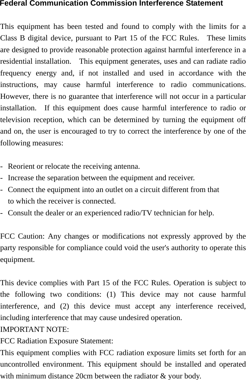 Federal Communication Commission Interference Statement  This equipment has been tested and found to comply with the limits for a Class B digital device, pursuant to Part 15 of the FCC Rules.  These limits are designed to provide reasonable protection against harmful interference in a residential installation.    This equipment generates, uses and can radiate radio frequency energy and, if not installed and used in accordance with the instructions, may cause harmful interference to radio communications.  However, there is no guarantee that interference will not occur in a particular installation.  If this equipment does cause harmful interference to radio or television reception, which can be determined by turning the equipment off and on, the user is encouraged to try to correct the interference by one of the following measures:  -  Reorient or relocate the receiving antenna. -  Increase the separation between the equipment and receiver. -  Connect the equipment into an outlet on a circuit different from that to which the receiver is connected. -  Consult the dealer or an experienced radio/TV technician for help.  FCC Caution: Any changes or modifications not expressly approved by the party responsible for compliance could void the user&apos;s authority to operate this equipment.  This device complies with Part 15 of the FCC Rules. Operation is subject to the following two conditions: (1) This device may not cause harmful interference, and (2) this device must accept any interference received, including interference that may cause undesired operation. IMPORTANT NOTE: FCC Radiation Exposure Statement: This equipment complies with FCC radiation exposure limits set forth for an uncontrolled environment. This equipment should be installed and operated with minimum distance 20cm between the radiator &amp; your body.  