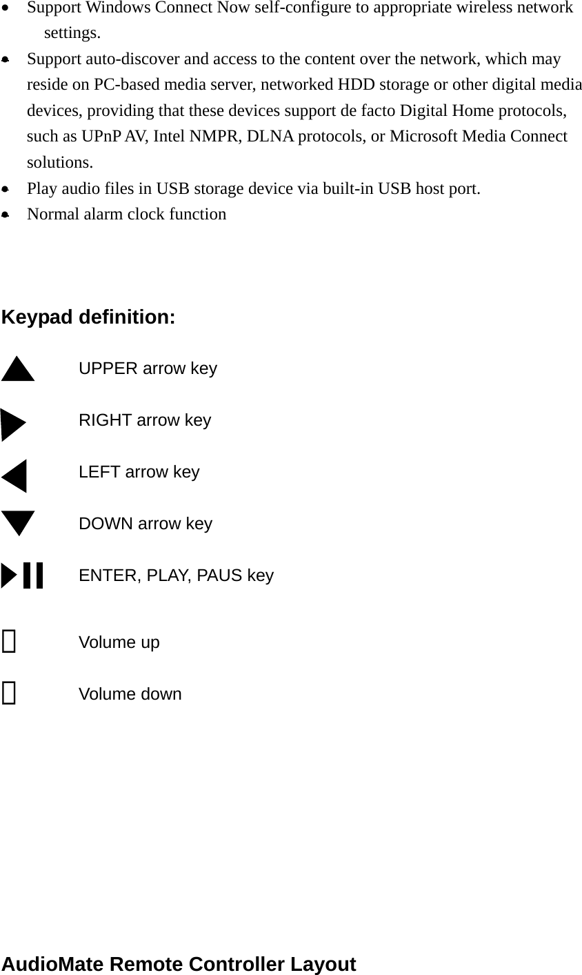 •  Support Windows Connect Now self-configure to appropriate wireless network settings. •  Support auto-discover and access to the content over the network, which may reside on PC-based media server, networked HDD storage or other digital media devices, providing that these devices support de facto Digital Home protocols, such as UPnP AV, Intel NMPR, DLNA protocols, or Microsoft Media Connect solutions. •  Play audio files in USB storage device via built-in USB host port. •  Normal alarm clock function    Keypad definition:  UPPER arrow key             RIGHT arrow key           LEFT arrow key           DOWN arrow key           ENTER, PLAY, PAUS key  ＋      Volume up －      Volume down          AudioMate Remote Controller Layout  