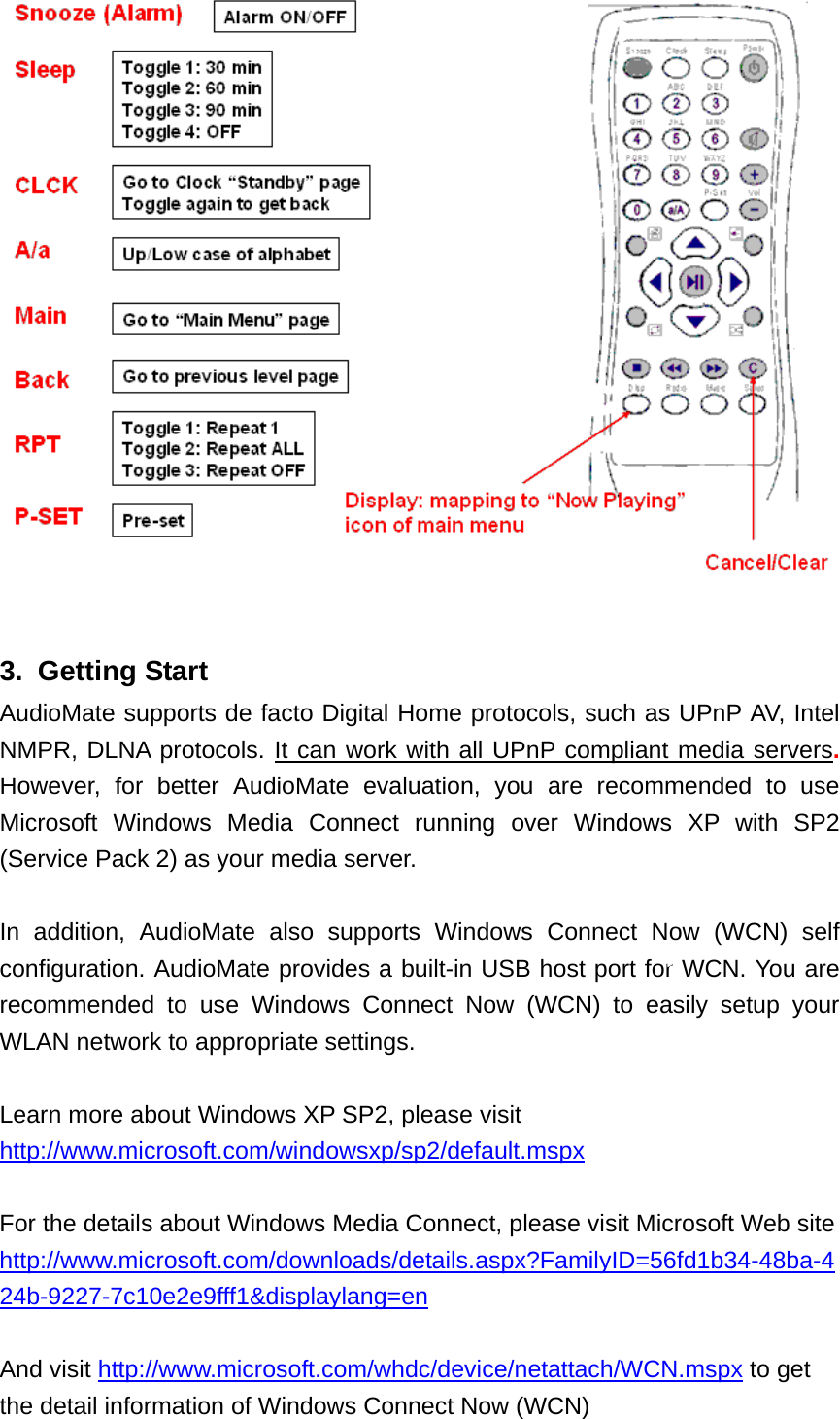   3. Getting Start AudioMate supports de facto Digital Home protocols, such as UPnP AV, Intel NMPR, DLNA protocols. It can work with all UPnP compliant media servers. However, for better AudioMate evaluation, you are recommended to use Microsoft Windows Media Connect running over Windows XP with SP2 (Service Pack 2) as your media server.  In addition, AudioMate also supports Windows Connect Now (WCN) self configuration. AudioMate provides a built-in USB host port for WCN. You are recommended to use Windows Connect Now (WCN) to easily setup your WLAN network to appropriate settings.  Learn more about Windows XP SP2, please visit http://www.microsoft.com/windowsxp/sp2/default.mspx  For the details about Windows Media Connect, please visit Microsoft Web site   http://www.microsoft.com/downloads/details.aspx?FamilyID=56fd1b34-48ba-424b-9227-7c10e2e9fff1&amp;displaylang=en  And visit http://www.microsoft.com/whdc/device/netattach/WCN.mspx to get the detail information of Windows Connect Now (WCN) 