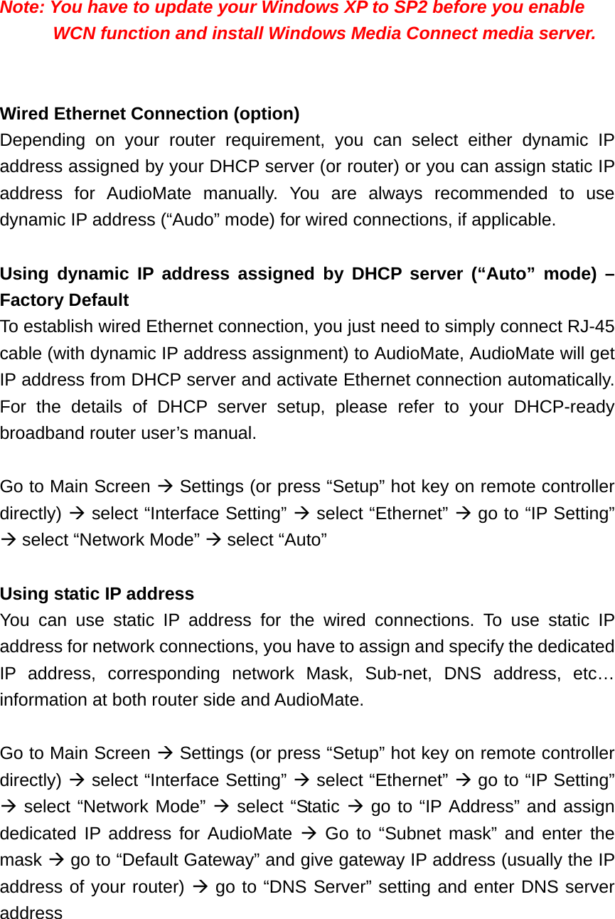   Note: You have to update your Windows XP to SP2 before you enable WCN function and install Windows Media Connect media server.   Wired Ethernet Connection (option) Depending on your router requirement, you can select either dynamic IP address assigned by your DHCP server (or router) or you can assign static IP address for AudioMate manually. You are always recommended to use dynamic IP address (“Audo” mode) for wired connections, if applicable.  Using dynamic IP address assigned by DHCP server (“Auto” mode) – Factory Default To establish wired Ethernet connection, you just need to simply connect RJ-45 cable (with dynamic IP address assignment) to AudioMate, AudioMate will get IP address from DHCP server and activate Ethernet connection automatically. For the details of DHCP server setup, please refer to your DHCP-ready broadband router user’s manual.  Go to Main Screen  Settings (or press “Setup” hot key on remote controller directly)  select “Interface Setting”  select “Ethernet”  go to “IP Setting”  select “Network Mode”  select “Auto”    Using static IP address   You can use static IP address for the wired connections. To use static IP address for network connections, you have to assign and specify the dedicated IP address, corresponding network Mask, Sub-net, DNS address, etc… information at both router side and AudioMate.  Go to Main Screen  Settings (or press “Setup” hot key on remote controller directly)  select “Interface Setting”  select “Ethernet”  go to “IP Setting”  select “Network Mode”  select “Static  go to “IP Address” and assign dedicated IP address for AudioMate  Go to “Subnet mask” and enter the mask  go to “Default Gateway” and give gateway IP address (usually the IP address of your router)  go to “DNS Server” setting and enter DNS server address   