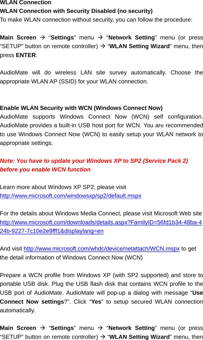 WLAN Connection WLAN Connection with Security Disabled (no security) To make WLAN connection without security, you can follow the procedure:    Main Screen  “Settings” menu  “Network Setting” menu (or press “SETUP” button on remote controller)  “WLAN Setting Wizard” menu, then press ENTER.  AudioMate will do wireless LAN site survey automatically. Choose the appropriate WLAN AP (SSID) for your WLAN connection.   Enable WLAN Security with WCN (Windows Connect Now) AudioMate supports Windows Connect Now (WCN) self configuration. AudioMate provides a built-in USB host port for WCN. You are recommended to use Windows Connect Now (WCN) to easily setup your WLAN network to appropriate settings.  Note: You have to update your Windows XP to SP2 (Service Pack 2) before you enable WCN function    Learn more about Windows XP SP2, please visit http://www.microsoft.com/windowsxp/sp2/default.mspx  For the details about Windows Media Connect, please visit Microsoft Web site   http://www.microsoft.com/downloads/details.aspx?FamilyID=56fd1b34-48ba-424b-9227-7c10e2e9fff1&amp;displaylang=en  And visit http://www.microsoft.com/whdc/device/netattach/WCN.mspx to get the detail information of Windows Connect Now (WCN)  Prepare a WCN profile from Windows XP (with SP2 supported) and store to portable USB disk. Plug the USB flash disk that contains WCN profile to the USB port of AudioMate. AudioMate will pop-up a dialog with message “Use Connect Now settings?”. Click “Yes” to setup secured WLAN connection automatically.  Main Screen  “Settings” menu  “Network Setting” menu (or press “SETUP” button on remote controller)  “WLAN Setting Wizard” menu, then 