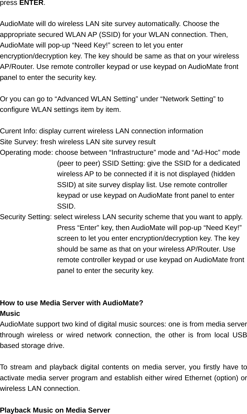 press ENTER.  AudioMate will do wireless LAN site survey automatically. Choose the appropriate secured WLAN AP (SSID) for your WLAN connection. Then, AudioMate will pop-up “Need Key!” screen to let you enter encryption/decryption key. The key should be same as that on your wireless AP/Router. Use remote controller keypad or use keypad on AudioMate front panel to enter the security key.  Or you can go to “Advanced WLAN Setting” under “Network Setting” to configure WLAN settings item by item.  Curent Info: display current wireless LAN connection information Site Survey: fresh wireless LAN site survey result Operating mode: choose between “Infrastructure” mode and “Ad-Hoc” mode   (peer to peer) SSID Setting: give the SSID for a dedicated   wireless AP to be connected if it is not displayed (hidden   SSID) at site survey display list. Use remote controller   keypad or use keypad on AudioMate front panel to enter   SSID. Security Setting: select wireless LAN security scheme that you want to apply.   Press “Enter” key, then AudioMate will pop-up “Need Key!”   screen to let you enter encryption/decryption key. The key   should be same as that on your wireless AP/Router. Use   remote controller keypad or use keypad on AudioMate front panel to enter the security key.   How to use Media Server with AudioMate? Music AudioMate support two kind of digital music sources: one is from media server through wireless or wired network connection, the other is from local USB based storage drive.  To stream and playback digital contents on media server, you firstly have to activate media server program and establish either wired Ethernet (option) or wireless LAN connection.    Playback Music on Media Server 