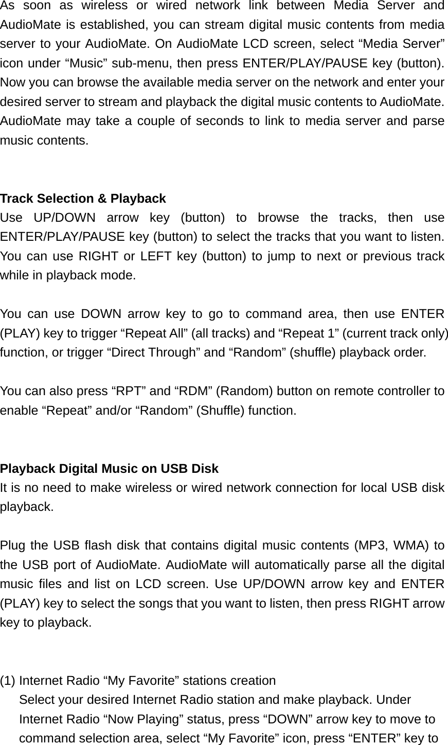 As soon as wireless or wired network link between Media Server and AudioMate is established, you can stream digital music contents from media server to your AudioMate. On AudioMate LCD screen, select “Media Server” icon under “Music” sub-menu, then press ENTER/PLAY/PAUSE key (button). Now you can browse the available media server on the network and enter your desired server to stream and playback the digital music contents to AudioMate. AudioMate may take a couple of seconds to link to media server and parse music contents.   Track Selection &amp; Playback Use UP/DOWN arrow key (button) to browse the tracks, then use ENTER/PLAY/PAUSE key (button) to select the tracks that you want to listen. You can use RIGHT or LEFT key (button) to jump to next or previous track while in playback mode.  You can use DOWN arrow key to go to command area, then use ENTER (PLAY) key to trigger “Repeat All” (all tracks) and “Repeat 1” (current track only) function, or trigger “Direct Through” and “Random” (shuffle) playback order.  You can also press “RPT” and “RDM” (Random) button on remote controller to enable “Repeat” and/or “Random” (Shuffle) function.   Playback Digital Music on USB Disk   It is no need to make wireless or wired network connection for local USB disk playback.  Plug the USB flash disk that contains digital music contents (MP3, WMA) to the USB port of AudioMate. AudioMate will automatically parse all the digital music files and list on LCD screen. Use UP/DOWN arrow key and ENTER (PLAY) key to select the songs that you want to listen, then press RIGHT arrow key to playback.   (1) Internet Radio “My Favorite” stations creation   Select your desired Internet Radio station and make playback. Under Internet Radio “Now Playing” status, press “DOWN” arrow key to move to command selection area, select “My Favorite” icon, press “ENTER” key to 