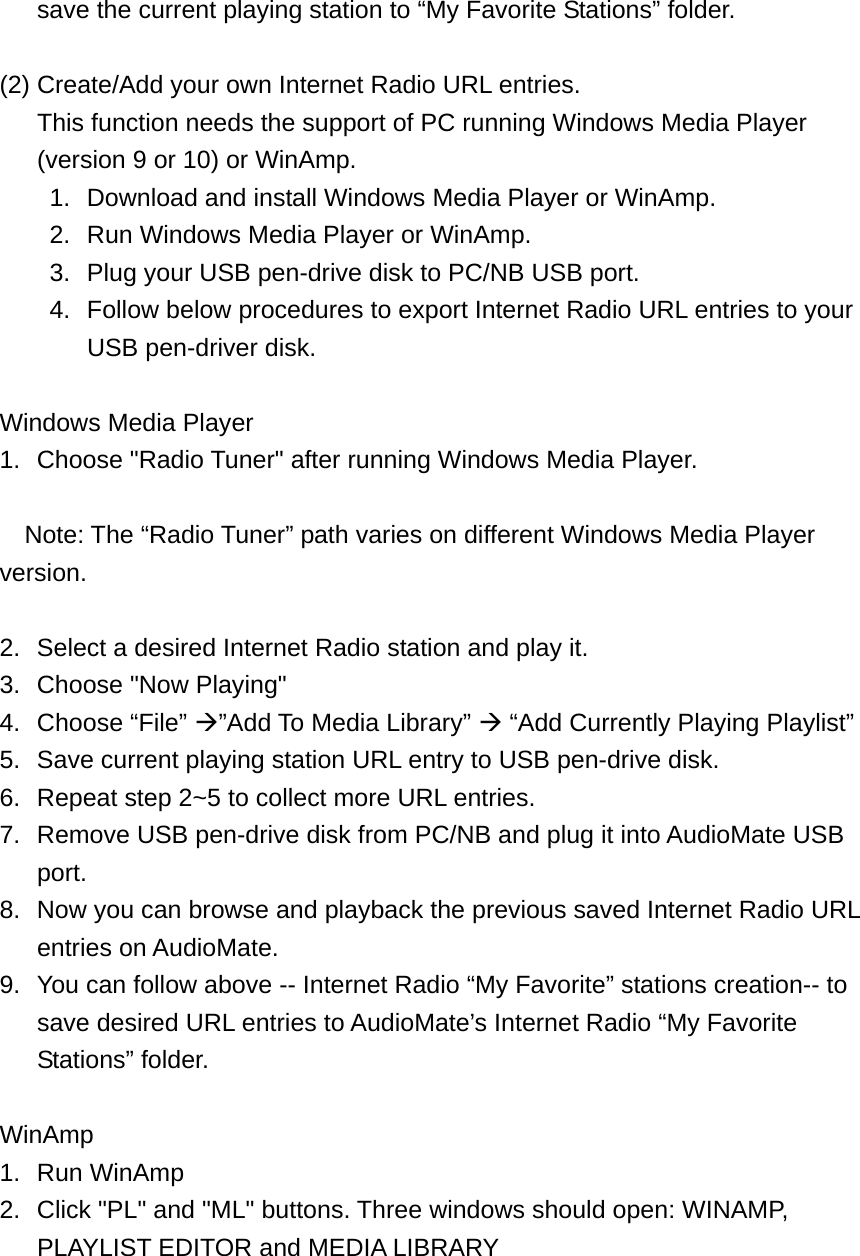 save the current playing station to “My Favorite Stations” folder.  (2) Create/Add your own Internet Radio URL entries. This function needs the support of PC running Windows Media Player (version 9 or 10) or WinAmp. 1.  Download and install Windows Media Player or WinAmp. 2.  Run Windows Media Player or WinAmp. 3.  Plug your USB pen-drive disk to PC/NB USB port. 4.  Follow below procedures to export Internet Radio URL entries to your USB pen-driver disk.  Windows Media Player   1.  Choose &quot;Radio Tuner&quot; after running Windows Media Player.    Note: The “Radio Tuner” path varies on different Windows Media Player version.  2.  Select a desired Internet Radio station and play it. 3.  Choose &quot;Now Playing&quot; 4. Choose “File” ”Add To Media Library”  “Add Currently Playing Playlist” 5.  Save current playing station URL entry to USB pen-drive disk. 6.  Repeat step 2~5 to collect more URL entries. 7.  Remove USB pen-drive disk from PC/NB and plug it into AudioMate USB port. 8.  Now you can browse and playback the previous saved Internet Radio URL entries on AudioMate. 9.  You can follow above -- Internet Radio “My Favorite” stations creation-- to save desired URL entries to AudioMate’s Internet Radio “My Favorite Stations” folder.  WinAmp 1. Run WinAmp 2.  Click &quot;PL&quot; and &quot;ML&quot; buttons. Three windows should open: WINAMP, PLAYLIST EDITOR and MEDIA LIBRARY  