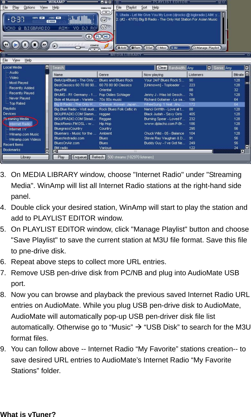  3.  On MEDIA LIBRARY window, choose &quot;Internet Radio&quot; under &quot;Streaming Media&quot;. WinAmp will list all Internet Radio stations at the right-hand side panel. 4.  Double click your desired station, WinAmp will start to play the station and add to PLAYLIST EDITOR window. 5.  On PLAYLIST EDITOR window, click &quot;Manage Playlist&quot; button and choose &quot;Save Playlist&quot; to save the current station at M3U file format. Save this file to pne-drive disk. 6.  Repeat above steps to collect more URL entries. 7.  Remove USB pen-drive disk from PC/NB and plug into AudioMate USB port. 8.  Now you can browse and playback the previous saved Internet Radio URL entries on AudioMate. While you plug USB pen-drive disk to AudioMate, AudioMate will automatically pop-up USB pen-driver disk file list automatically. Otherwise go to “Music”  “USB Disk” to search for the M3U format files. 9.  You can follow above -- Internet Radio “My Favorite” stations creation-- to save desired URL entries to AudioMate’s Internet Radio “My Favorite Stations” folder.    What is vTuner? 