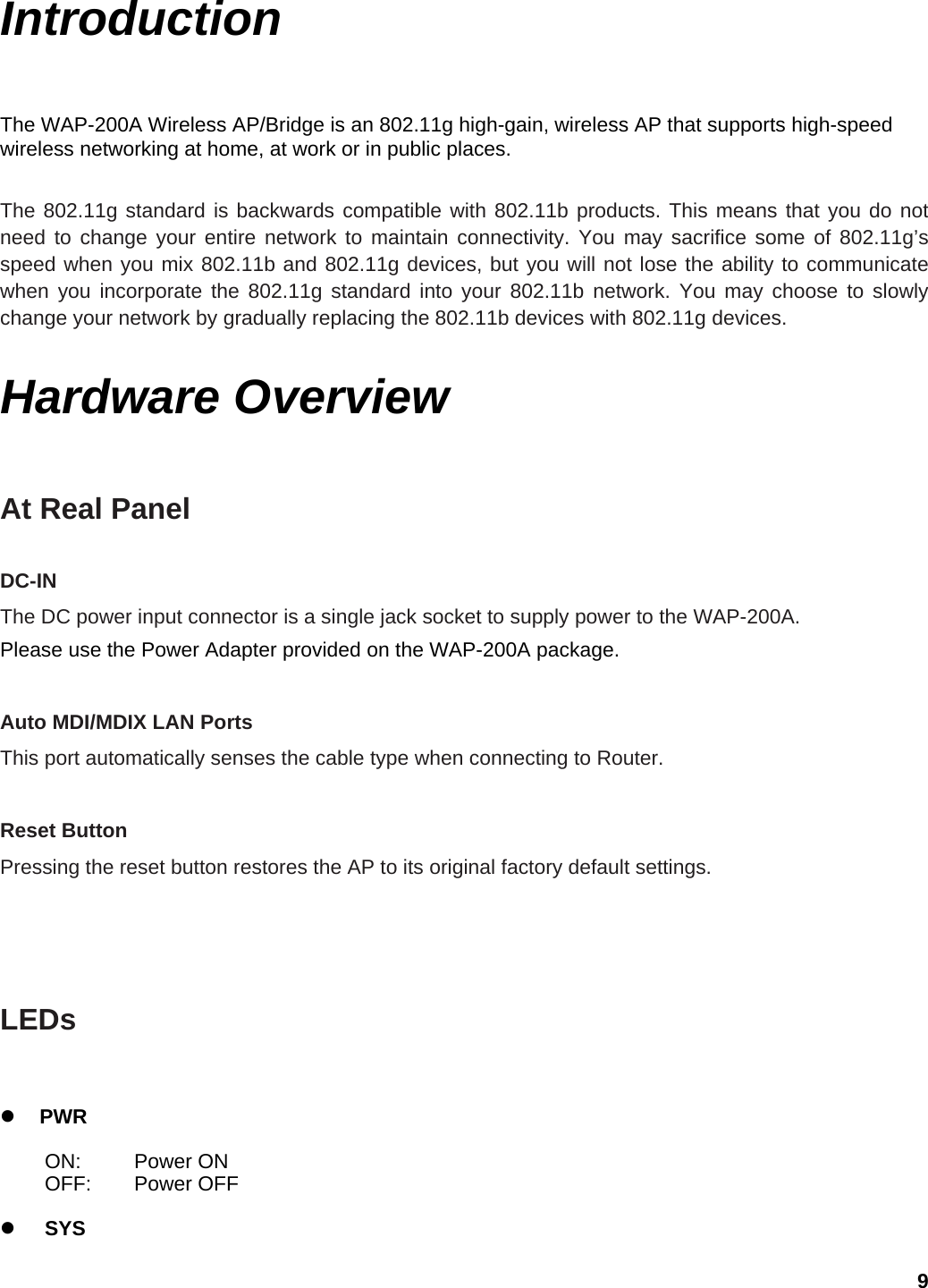 Introduction The WAP-200A Wireless AP/Bridge is an 802.11g high-gain, wireless AP that supports high-speed wireless networking at home, at work or in public places.    The 802.11g standard is backwards compatible with 802.11b products. This means that you do not need to change your entire network to maintain connectivity. You may sacrifice some of 802.11g’s speed when you mix 802.11b and 802.11g devices, but you will not lose the ability to communicate when you incorporate the 802.11g standard into your 802.11b network. You may choose to slowly change your network by gradually replacing the 802.11b devices with 802.11g devices.    Hardware Overview At Real Panel  DC-IN   The DC power input connector is a single jack socket to supply power to the WAP-200A.   Please use the Power Adapter provided on the WAP-200A package.  Auto MDI/MDIX LAN Ports   This port automatically senses the cable type when connecting to Router.    Reset Button   Pressing the reset button restores the AP to its original factory default settings.      LEDs    z PWR  ON: Power ON OFF: Power OFF  z SYS 9 