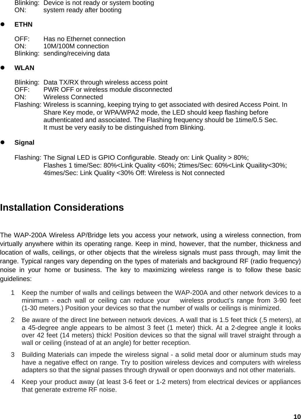 Blinking:  Device is not ready or system booting ON:    system ready after booting  z ETHN  OFF:  Has no Ethernet connection ON: 10M/100M connection  Blinking: sending/receiving data   z WLAN  Blinking:  Data TX/RX through wireless access point OFF:  PWR OFF or wireless module disconnected ON: Wireless Connected Flashing: Wireless is scanning, keeping trying to get associated with desired Access Point. In Share Key mode, or WPA/WPA2 mode, the LED should keep flashing before   authenticated and associated. The Flashing frequency should be 1time/0.5 Sec.   It must be very easily to be distinguished from Blinking.  z Signal  Flashing: The Signal LED is GPIO Configurable. Steady on: Link Quality &gt; 80%;       Flashes 1 time/Sec: 80%&lt;Link Quality &lt;60%; 2times/Sec: 60%&lt;Link Quaility&lt;30%; 4times/Sec: Link Quality &lt;30% Off: Wireless is Not connected    Installation Considerations  The WAP-200A Wireless AP/Bridge lets you access your network, using a wireless connection, from virtually anywhere within its operating range. Keep in mind, however, that the number, thickness and location of walls, ceilings, or other objects that the wireless signals must pass through, may limit the range. Typical ranges vary depending on the types of materials and background RF (radio frequency) noise in your home or business. The key to maximizing wireless range is to follow these basic guidelines:  1  Keep the number of walls and ceilings between the WAP-200A and other network devices to a minimum - each wall or ceiling can reduce your   wireless product’s range from 3-90 feet (1-30 meters.) Position your devices so that the number of walls or ceilings is minimized.   2  Be aware of the direct line between network devices. A wall that is 1.5 feet thick (.5 meters), at a 45-degree angle appears to be almost 3 feet (1 meter) thick. At a 2-degree angle it looks over 42 feet (14 meters) thick! Position devices so that the signal will travel straight through a wall or ceiling (instead of at an angle) for better reception.   3  Building Materials can impede the wireless signal - a solid metal door or aluminum studs may have a negative effect on range. Try to position wireless devices and computers with wireless adapters so that the signal passes through drywall or open doorways and not other materials.   4  Keep your product away (at least 3-6 feet or 1-2 meters) from electrical devices or appliances that generate extreme RF noise.  10 