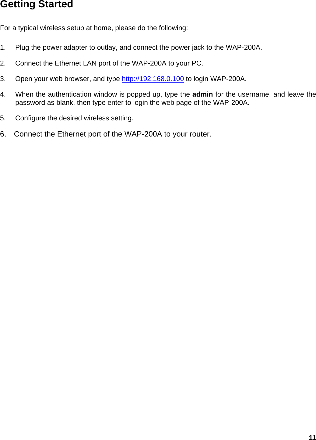 Getting Started   For a typical wireless setup at home, please do the following:   1.  Plug the power adapter to outlay, and connect the power jack to the WAP-200A. 2.  Connect the Ethernet LAN port of the WAP-200A to your PC. 3.  Open your web browser, and type http://192.168.0.100 to login WAP-200A. 4.  When the authentication window is popped up, type the admin for the username, and leave the password as blank, then type enter to login the web page of the WAP-200A. 5.  Configure the desired wireless setting. 6.    Connect the Ethernet port of the WAP-200A to your router.    11 