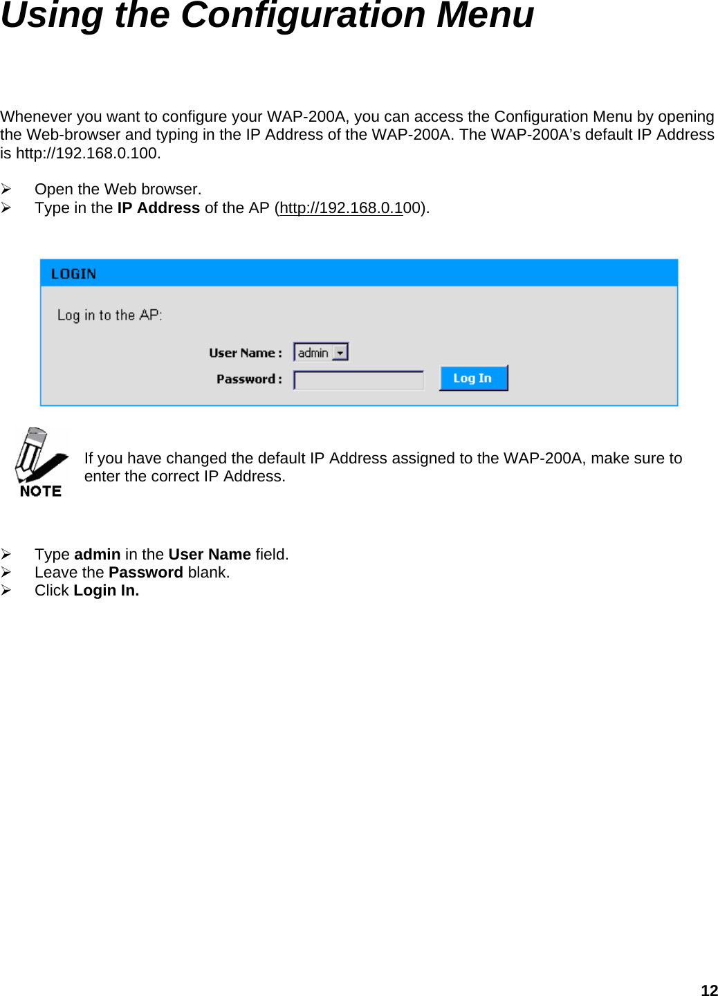 Using the Configuration Menu  Whenever you want to configure your WAP-200A, you can access the Configuration Menu by opening the Web-browser and typing in the IP Address of the WAP-200A. The WAP-200A’s default IP Address is http://192.168.0.100.  ¾  Open the Web browser. ¾  Type in the IP Address of the AP (http://192.168.0.100).      If you have changed the default IP Address assigned to the WAP-200A, make sure to enter the correct IP Address.    ¾ Type admin in the User Name field. ¾ Leave the Password blank. ¾ Click Login In.  12 