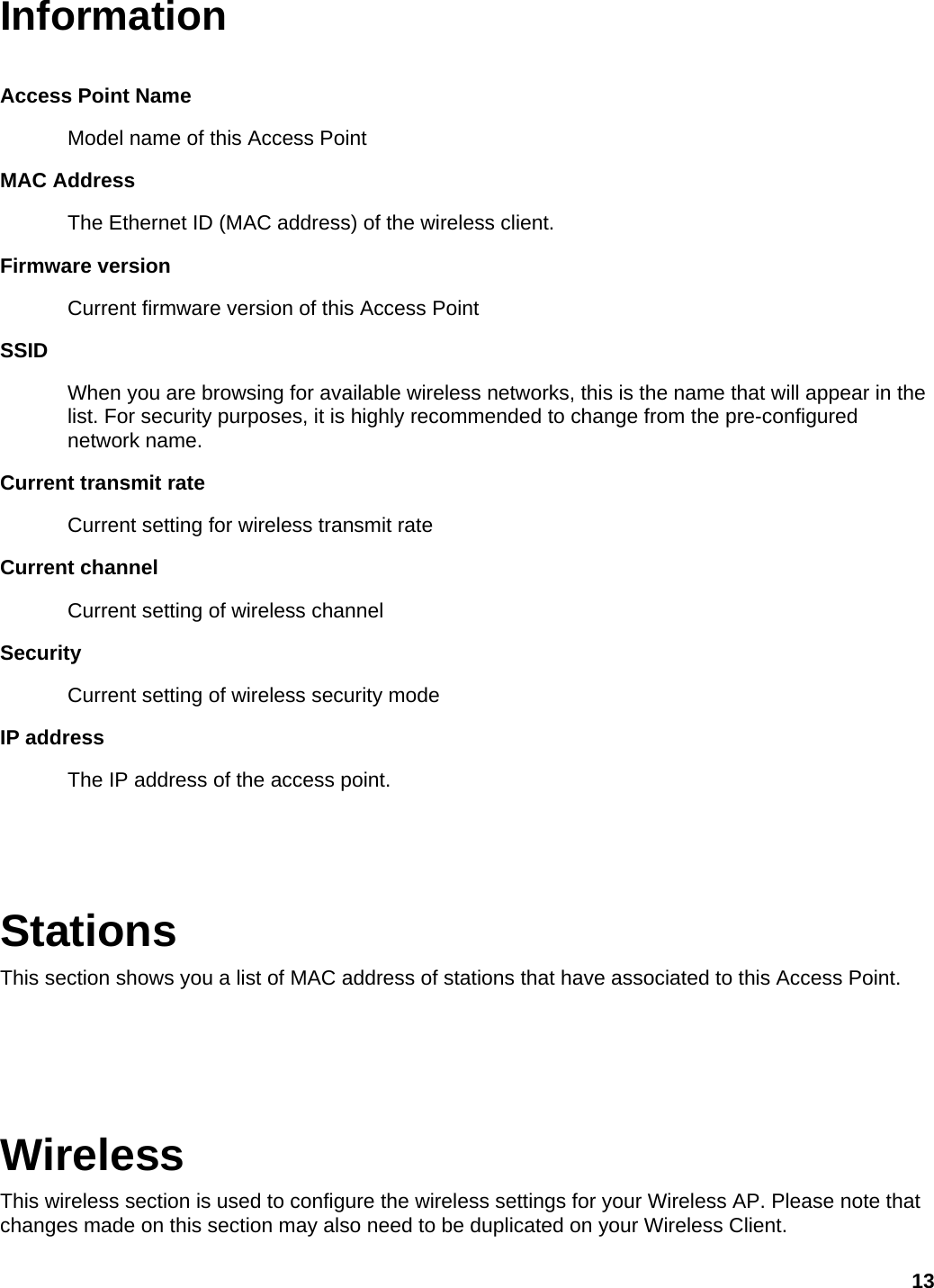 Information  Access Point Name   Model name of this Access Point MAC Address The Ethernet ID (MAC address) of the wireless client.   Firmware version Current firmware version of this Access Point SSID When you are browsing for available wireless networks, this is the name that will appear in the list. For security purposes, it is highly recommended to change from the pre-configured network name.   Current transmit rate Current setting for wireless transmit rate Current channel Current setting of wireless channel Security Current setting of wireless security mode IP address The IP address of the access point.   Stations This section shows you a list of MAC address of stations that have associated to this Access Point.    Wireless This wireless section is used to configure the wireless settings for your Wireless AP. Please note that changes made on this section may also need to be duplicated on your Wireless Client.   13 