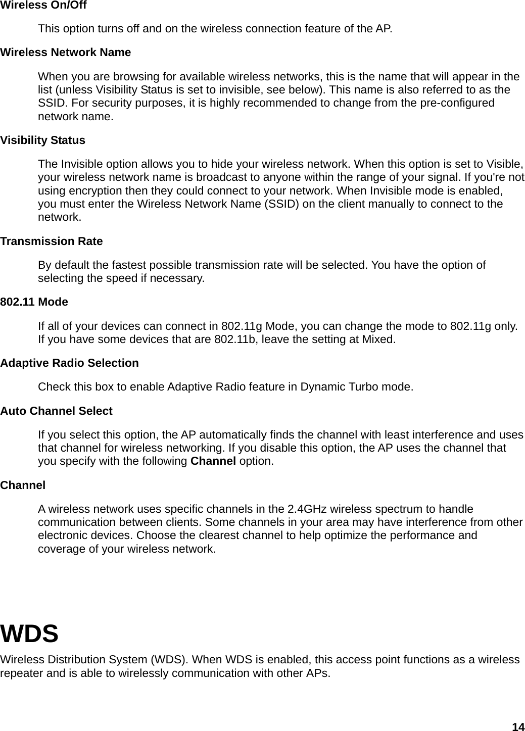 Wireless On/Off This option turns off and on the wireless connection feature of the AP.   Wireless Network Name   When you are browsing for available wireless networks, this is the name that will appear in the list (unless Visibility Status is set to invisible, see below). This name is also referred to as the SSID. For security purposes, it is highly recommended to change from the pre-configured network name.   Visibility Status   The Invisible option allows you to hide your wireless network. When this option is set to Visible, your wireless network name is broadcast to anyone within the range of your signal. If you&apos;re not using encryption then they could connect to your network. When Invisible mode is enabled, you must enter the Wireless Network Name (SSID) on the client manually to connect to the network.  Transmission Rate   By default the fastest possible transmission rate will be selected. You have the option of selecting the speed if necessary.   802.11 Mode   If all of your devices can connect in 802.11g Mode, you can change the mode to 802.11g only. If you have some devices that are 802.11b, leave the setting at Mixed.   Adaptive Radio Selection   Check this box to enable Adaptive Radio feature in Dynamic Turbo mode.   Auto Channel Select   If you select this option, the AP automatically finds the channel with least interference and uses that channel for wireless networking. If you disable this option, the AP uses the channel that you specify with the following Channel option.   Channel  A wireless network uses specific channels in the 2.4GHz wireless spectrum to handle communication between clients. Some channels in your area may have interference from other electronic devices. Choose the clearest channel to help optimize the performance and coverage of your wireless network.     WDS Wireless Distribution System (WDS). When WDS is enabled, this access point functions as a wireless repeater and is able to wirelessly communication with other APs.    14 