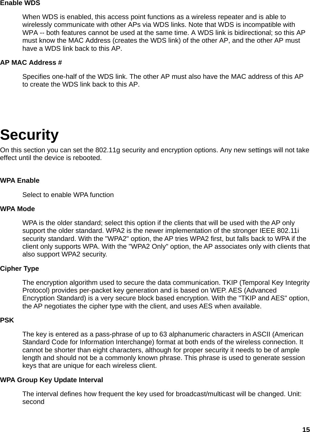 Enable WDS When WDS is enabled, this access point functions as a wireless repeater and is able to wirelessly communicate with other APs via WDS links. Note that WDS is incompatible with WPA -- both features cannot be used at the same time. A WDS link is bidirectional; so this AP must know the MAC Address (creates the WDS link) of the other AP, and the other AP must have a WDS link back to this AP.   AP MAC Address # Specifies one-half of the WDS link. The other AP must also have the MAC address of this AP to create the WDS link back to this AP.     Security On this section you can set the 802.11g security and encryption options. Any new settings will not take effect until the device is rebooted.  WPA Enable   Select to enable WPA function WPA Mode   WPA is the older standard; select this option if the clients that will be used with the AP only support the older standard. WPA2 is the newer implementation of the stronger IEEE 802.11i security standard. With the &quot;WPA2&quot; option, the AP tries WPA2 first, but falls back to WPA if the client only supports WPA. With the &quot;WPA2 Only&quot; option, the AP associates only with clients that also support WPA2 security.   Cipher Type  The encryption algorithm used to secure the data communication. TKIP (Temporal Key Integrity Protocol) provides per-packet key generation and is based on WEP. AES (Advanced Encryption Standard) is a very secure block based encryption. With the &quot;TKIP and AES&quot; option, the AP negotiates the cipher type with the client, and uses AES when available.   PSKThe key is entered as a pass-phrase of up to 63 alphanumeric characters in ASCII (American Standard Code for Information Interchange) format at both ends of the wireless connection. It cannot be shorter than eight characters, although for proper security it needs to be of ample length and should not be a commonly known phrase. This phrase is used to generate session keys that are unique for each wireless client.     WPA Group Key Update IntervalThe interval defines how frequent the key used for broadcast/multicast will be changed. Unit: second   15 