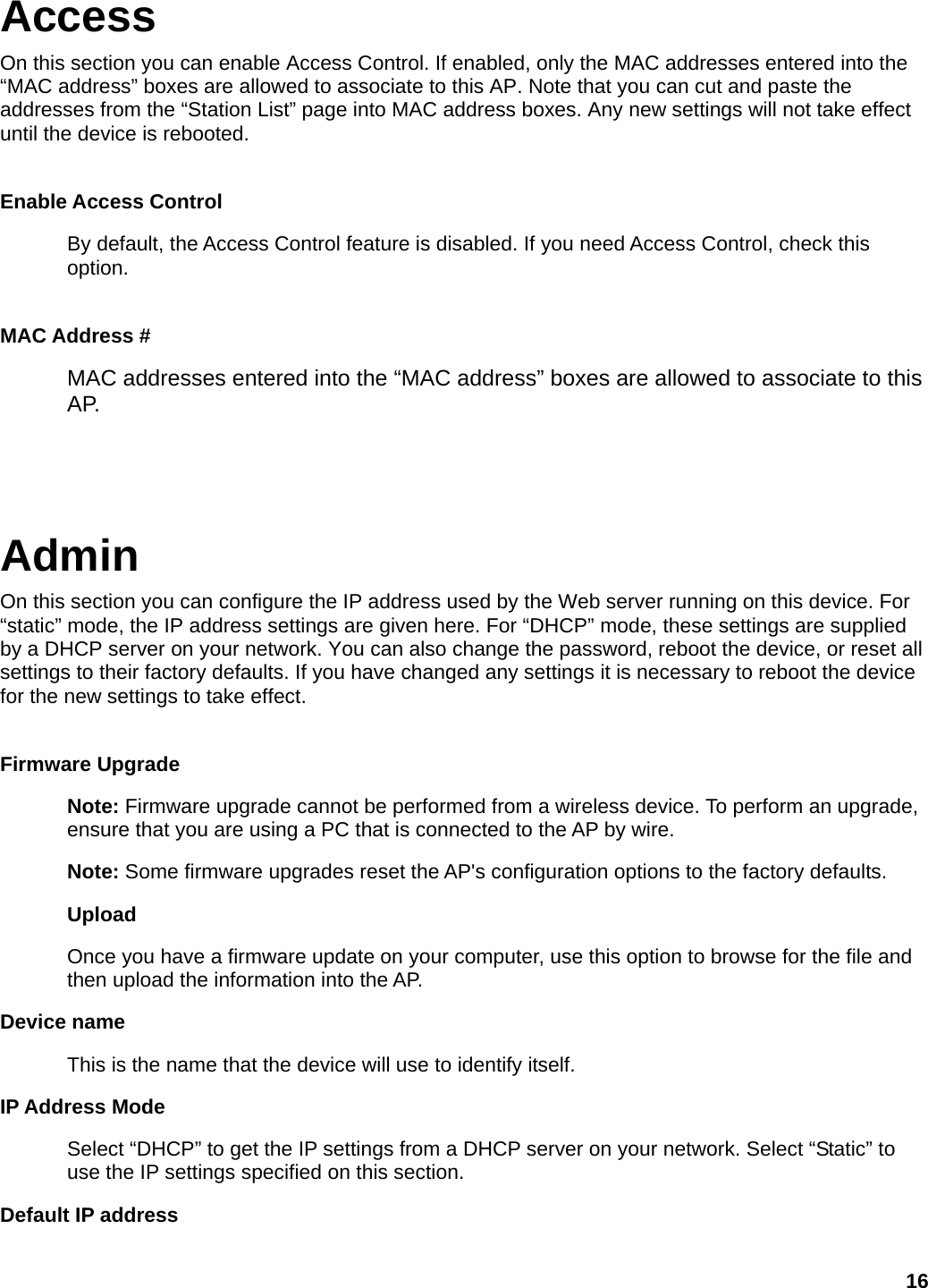 Access On this section you can enable Access Control. If enabled, only the MAC addresses entered into the “MAC address” boxes are allowed to associate to this AP. Note that you can cut and paste the addresses from the “Station List” page into MAC address boxes. Any new settings will not take effect until the device is rebooted.  Enable Access Control By default, the Access Control feature is disabled. If you need Access Control, check this option.  MAC Address # MAC addresses entered into the “MAC address” boxes are allowed to associate to this AP.   Admin On this section you can configure the IP address used by the Web server running on this device. For “static” mode, the IP address settings are given here. For “DHCP” mode, these settings are supplied by a DHCP server on your network. You can also change the password, reboot the device, or reset all settings to their factory defaults. If you have changed any settings it is necessary to reboot the device for the new settings to take effect.  Firmware Upgrade   Note: Firmware upgrade cannot be performed from a wireless device. To perform an upgrade, ensure that you are using a PC that is connected to the AP by wire.   Note: Some firmware upgrades reset the AP&apos;s configuration options to the factory defaults.   Upload  Once you have a firmware update on your computer, use this option to browse for the file and then upload the information into the AP.   Device name This is the name that the device will use to identify itself.   IP Address Mode Select “DHCP” to get the IP settings from a DHCP server on your network. Select “Static” to use the IP settings specified on this section. Default IP address 16 