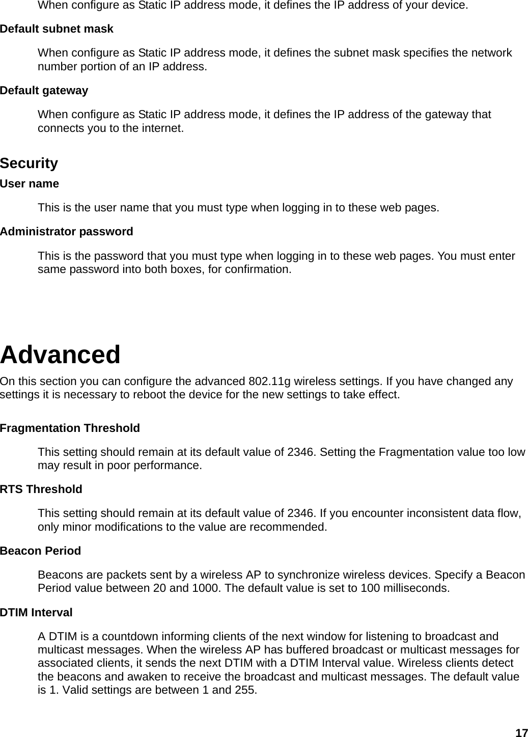 When configure as Static IP address mode, it defines the IP address of your device.   Default subnet mask When configure as Static IP address mode, it defines the subnet mask specifies the network number portion of an IP address.   Default gateway When configure as Static IP address mode, it defines the IP address of the gateway that connects you to the internet.  Security User name This is the user name that you must type when logging in to these web pages. Administrator password This is the password that you must type when logging in to these web pages. You must enter same password into both boxes, for confirmation.   Advanced On this section you can configure the advanced 802.11g wireless settings. If you have changed any settings it is necessary to reboot the device for the new settings to take effect.  Fragmentation Threshold   This setting should remain at its default value of 2346. Setting the Fragmentation value too low may result in poor performance.   RTS Threshold   This setting should remain at its default value of 2346. If you encounter inconsistent data flow, only minor modifications to the value are recommended.   Beacon Period   Beacons are packets sent by a wireless AP to synchronize wireless devices. Specify a Beacon Period value between 20 and 1000. The default value is set to 100 milliseconds.   DTIM Interval   A DTIM is a countdown informing clients of the next window for listening to broadcast and multicast messages. When the wireless AP has buffered broadcast or multicast messages for associated clients, it sends the next DTIM with a DTIM Interval value. Wireless clients detect the beacons and awaken to receive the broadcast and multicast messages. The default value is 1. Valid settings are between 1 and 255.    17 