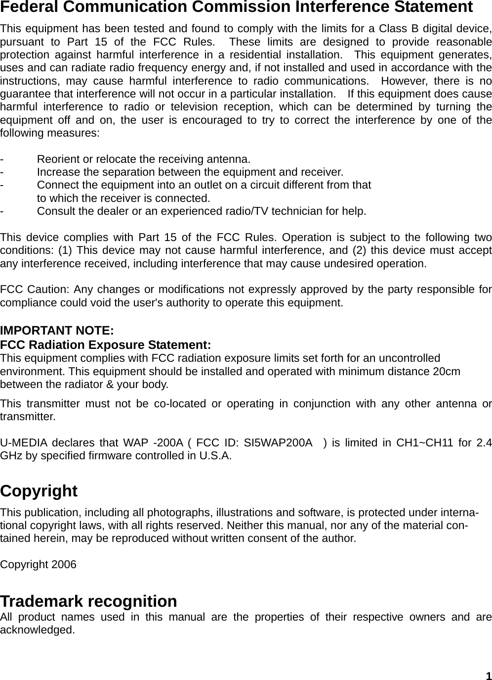 Federal Communication Commission Interference Statement This equipment has been tested and found to comply with the limits for a Class B digital device, pursuant to Part 15 of the FCC Rules.  These limits are designed to provide reasonable protection against harmful interference in a residential installation.  This equipment generates, uses and can radiate radio frequency energy and, if not installed and used in accordance with the instructions, may cause harmful interference to radio communications.  However, there is no guarantee that interference will not occur in a particular installation.    If this equipment does cause harmful interference to radio or television reception, which can be determined by turning the equipment off and on, the user is encouraged to try to correct the interference by one of the following measures:  -  Reorient or relocate the receiving antenna. -  Increase the separation between the equipment and receiver. -  Connect the equipment into an outlet on a circuit different from that to which the receiver is connected. -  Consult the dealer or an experienced radio/TV technician for help.  This device complies with Part 15 of the FCC Rules. Operation is subject to the following two conditions: (1) This device may not cause harmful interference, and (2) this device must accept any interference received, including interference that may cause undesired operation.  FCC Caution: Any changes or modifications not expressly approved by the party responsible for compliance could void the user&apos;s authority to operate this equipment.  IMPORTANT NOTE: FCC Radiation Exposure Statement: This equipment complies with FCC radiation exposure limits set forth for an uncontrolled environment. This equipment should be installed and operated with minimum distance 20cm between the radiator &amp; your body. This transmitter must not be co-located or operating in conjunction with any other antenna or transmitter.  U-MEDIA declares that WAP -200A ( FCC ID: SI5WAP200A  ) is limited in CH1~CH11 for 2.4 GHz by specified firmware controlled in U.S.A.  Copyright This publication, including all photographs, illustrations and software, is protected under interna-tional copyright laws, with all rights reserved. Neither this manual, nor any of the material con-tained herein, may be reproduced without written consent of the author.  Copyright 2006 Trademark recognition All product names used in this manual are the properties of their respective owners and are acknowledged.  1