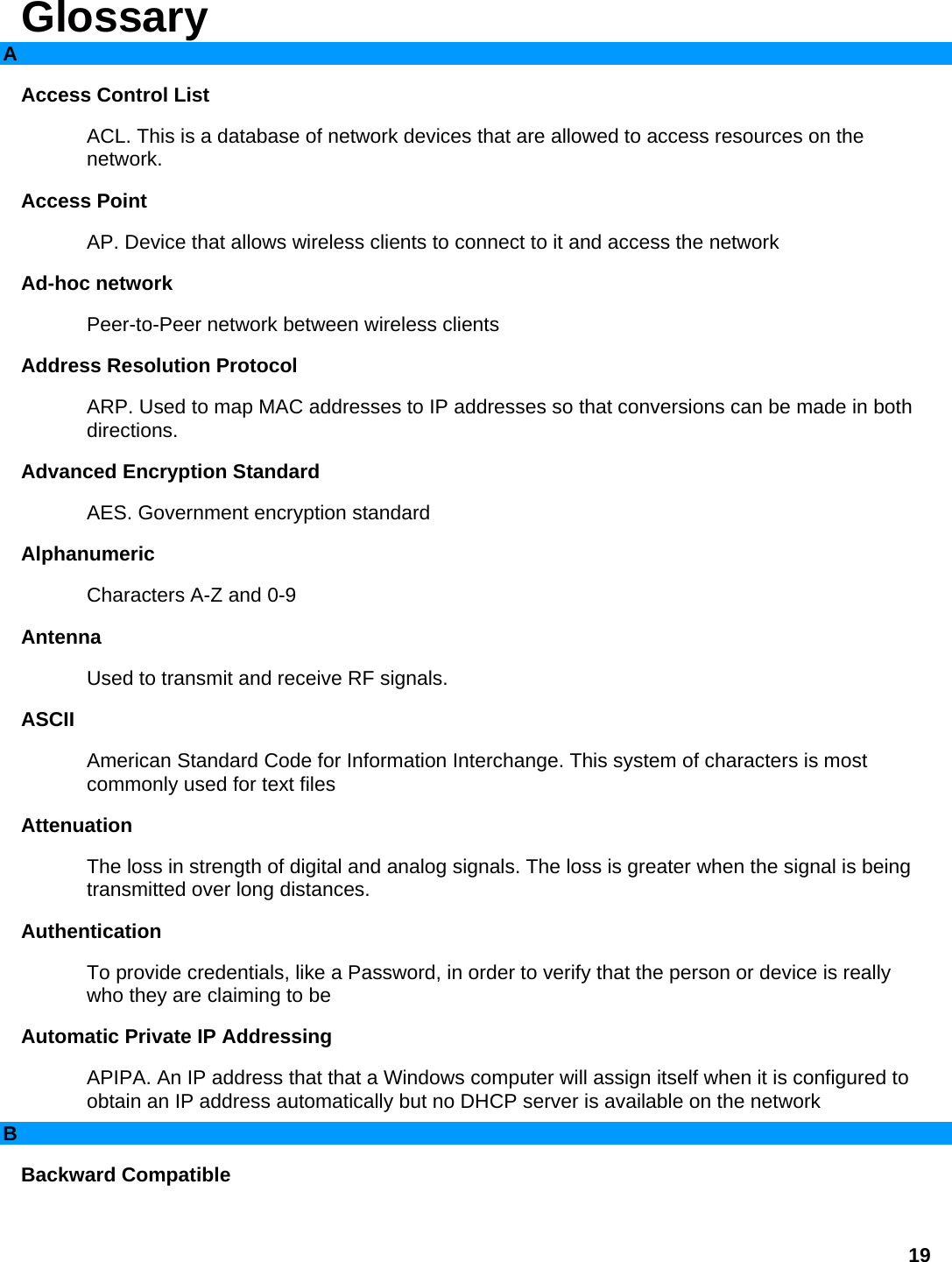 Glossary A Access Control List   ACL. This is a database of network devices that are allowed to access resources on the network.  Access Point   AP. Device that allows wireless clients to connect to it and access the network   Ad-hoc network   Peer-to-Peer network between wireless clients   Address Resolution Protocol   ARP. Used to map MAC addresses to IP addresses so that conversions can be made in both directions.  Advanced Encryption Standard   AES. Government encryption standard   Alphanumeric  Characters A-Z and 0-9   Antenna  Used to transmit and receive RF signals.   ASCII  American Standard Code for Information Interchange. This system of characters is most commonly used for text files   Attenuation  The loss in strength of digital and analog signals. The loss is greater when the signal is being transmitted over long distances.   Authentication  To provide credentials, like a Password, in order to verify that the person or device is really who they are claiming to be   Automatic Private IP Addressing   APIPA. An IP address that that a Windows computer will assign itself when it is configured to obtain an IP address automatically but no DHCP server is available on the network   B Backward Compatible   19 