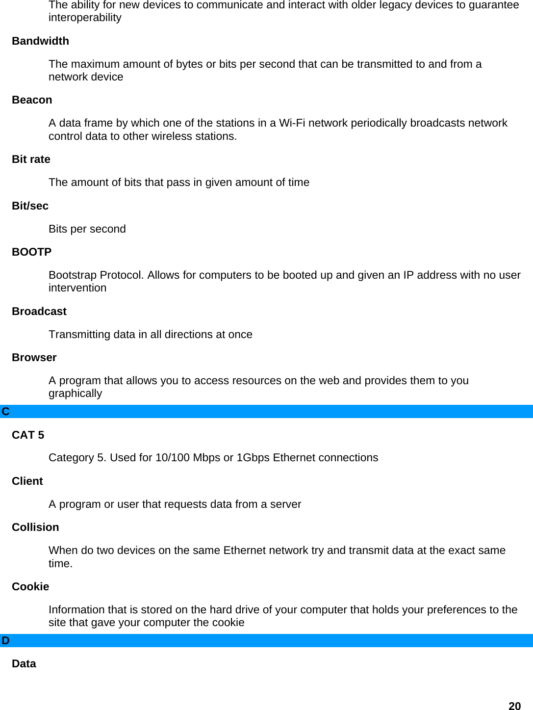 The ability for new devices to communicate and interact with older legacy devices to guarantee interoperability  Bandwidth  The maximum amount of bytes or bits per second that can be transmitted to and from a network device   Beacon  A data frame by which one of the stations in a Wi-Fi network periodically broadcasts network control data to other wireless stations.   Bit rate   The amount of bits that pass in given amount of time   Bit/sec  Bits per second   BOOTP  Bootstrap Protocol. Allows for computers to be booted up and given an IP address with no user intervention  Broadcast  Transmitting data in all directions at once   Browser  A program that allows you to access resources on the web and provides them to you graphically  C CAT 5   Category 5. Used for 10/100 Mbps or 1Gbps Ethernet connections   Client  A program or user that requests data from a server   Collision  When do two devices on the same Ethernet network try and transmit data at the exact same time.  Cookie  Information that is stored on the hard drive of your computer that holds your preferences to the site that gave your computer the cookie   D Data  20 