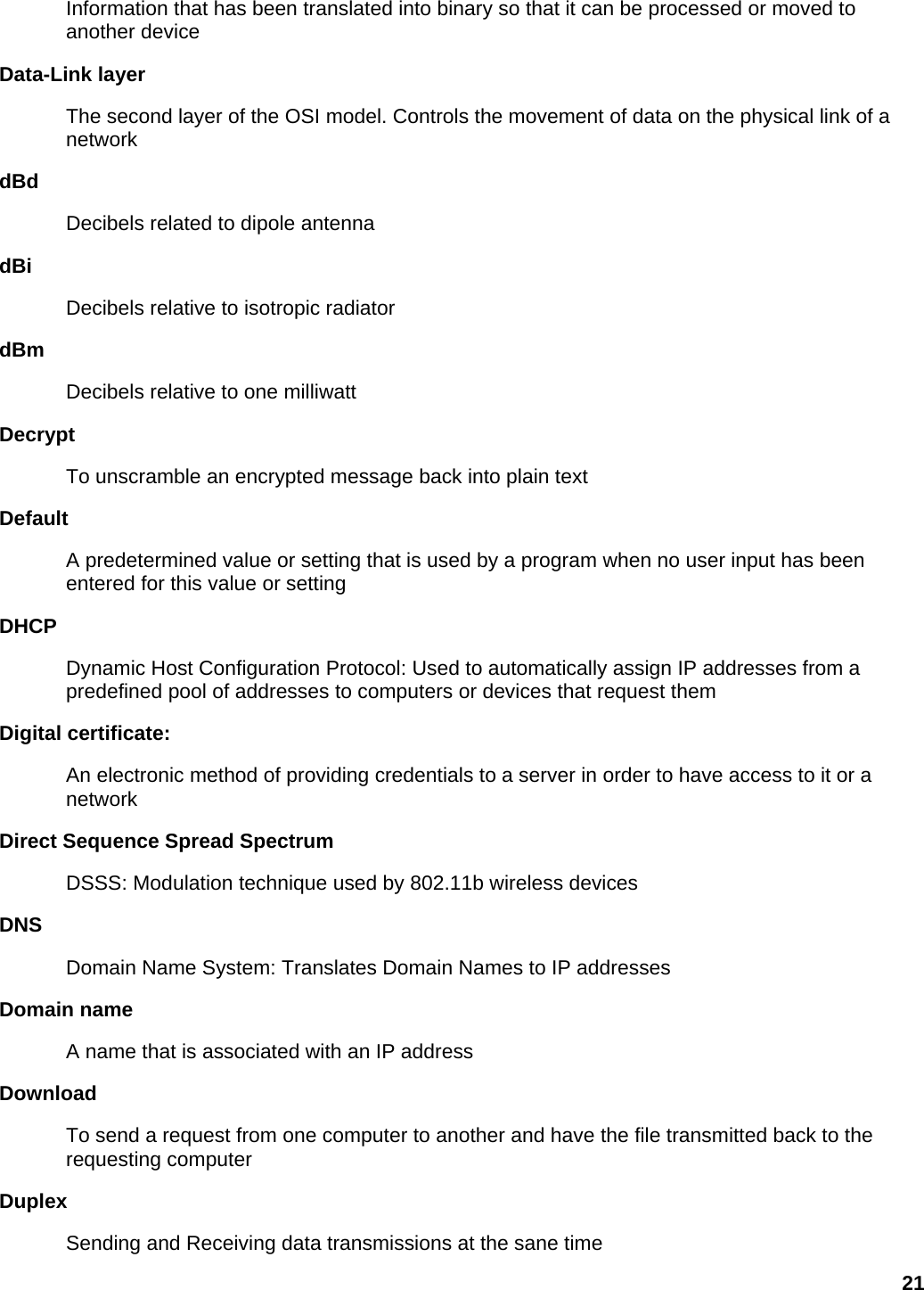 Information that has been translated into binary so that it can be processed or moved to another device   Data-Link layer   The second layer of the OSI model. Controls the movement of data on the physical link of a network  dBd  Decibels related to dipole antenna   dBi  Decibels relative to isotropic radiator   dBm  Decibels relative to one milliwatt   Decrypt  To unscramble an encrypted message back into plain text   Default  A predetermined value or setting that is used by a program when no user input has been entered for this value or setting   DHCP  Dynamic Host Configuration Protocol: Used to automatically assign IP addresses from a predefined pool of addresses to computers or devices that request them   Digital certificate:   An electronic method of providing credentials to a server in order to have access to it or a network  Direct Sequence Spread Spectrum   DSSS: Modulation technique used by 802.11b wireless devices   DNS  Domain Name System: Translates Domain Names to IP addresses   Domain name   A name that is associated with an IP address   Download  To send a request from one computer to another and have the file transmitted back to the requesting computer   Duplex  Sending and Receiving data transmissions at the sane time   21 