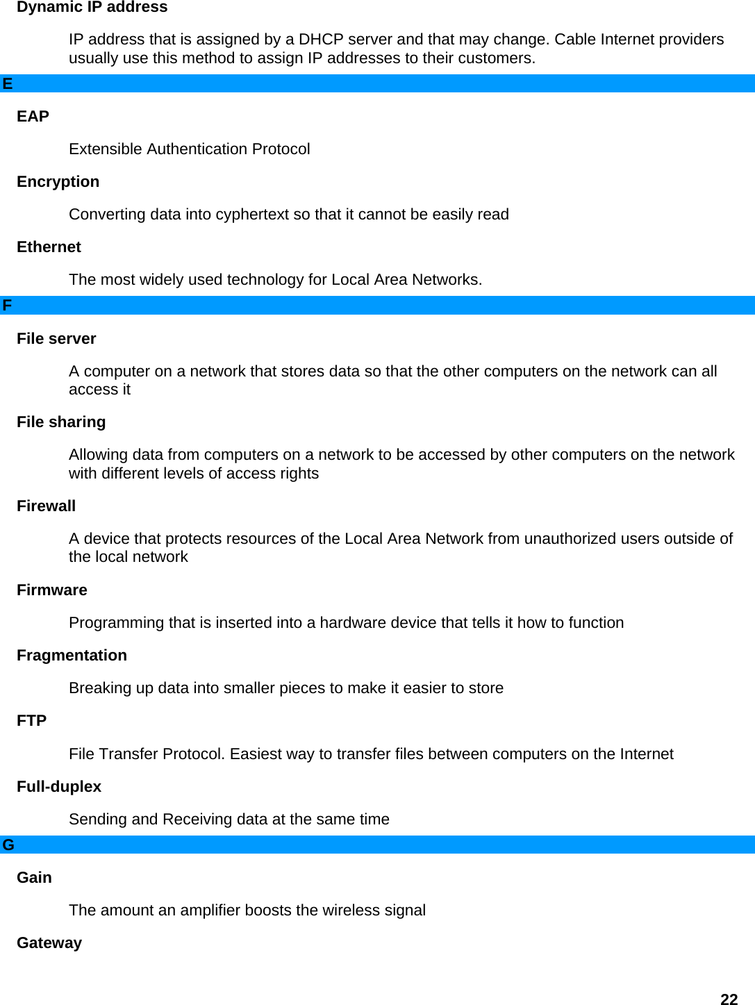 Dynamic IP address   IP address that is assigned by a DHCP server and that may change. Cable Internet providers usually use this method to assign IP addresses to their customers.   E EAP  Extensible Authentication Protocol   Encryption  Converting data into cyphertext so that it cannot be easily read   Ethernet  The most widely used technology for Local Area Networks.   F File server   A computer on a network that stores data so that the other computers on the network can all access it   File sharing   Allowing data from computers on a network to be accessed by other computers on the network with different levels of access rights   Firewall  A device that protects resources of the Local Area Network from unauthorized users outside of the local network   Firmware  Programming that is inserted into a hardware device that tells it how to function   Fragmentation  Breaking up data into smaller pieces to make it easier to store   FTP  File Transfer Protocol. Easiest way to transfer files between computers on the Internet   Full-duplex  Sending and Receiving data at the same time   G Gain  The amount an amplifier boosts the wireless signal   Gateway  22 