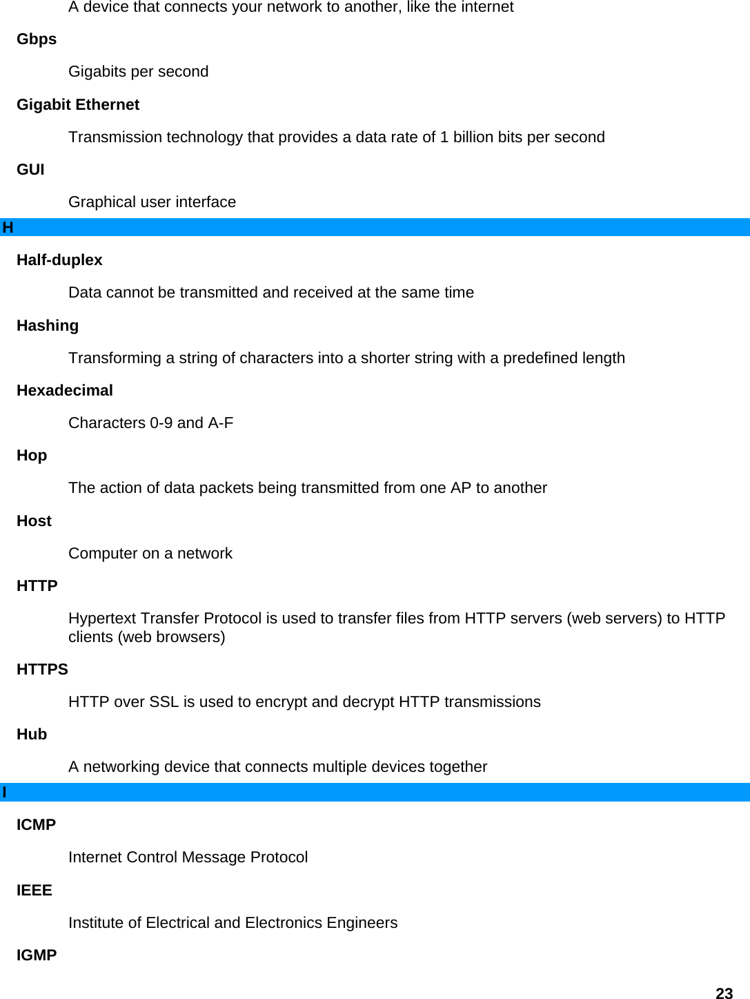A device that connects your network to another, like the internet   Gbps  Gigabits per second   Gigabit Ethernet   Transmission technology that provides a data rate of 1 billion bits per second   GUI  Graphical user interface   H Half-duplex  Data cannot be transmitted and received at the same time   Hashing  Transforming a string of characters into a shorter string with a predefined length   Hexadecimal  Characters 0-9 and A-F   Hop  The action of data packets being transmitted from one AP to another   Host  Computer on a network   HTTP  Hypertext Transfer Protocol is used to transfer files from HTTP servers (web servers) to HTTP clients (web browsers)   HTTPS  HTTP over SSL is used to encrypt and decrypt HTTP transmissions   Hub  A networking device that connects multiple devices together   I ICMP  Internet Control Message Protocol   IEEE  Institute of Electrical and Electronics Engineers   IGMP  23 