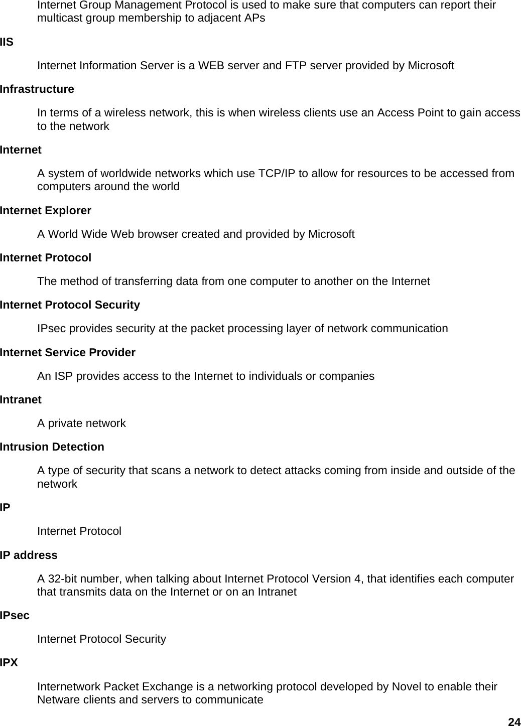 Internet Group Management Protocol is used to make sure that computers can report their multicast group membership to adjacent APs   IIS  Internet Information Server is a WEB server and FTP server provided by Microsoft   Infrastructure  In terms of a wireless network, this is when wireless clients use an Access Point to gain access to the network   Internet  A system of worldwide networks which use TCP/IP to allow for resources to be accessed from computers around the world   Internet Explorer   A World Wide Web browser created and provided by Microsoft   Internet Protocol   The method of transferring data from one computer to another on the Internet   Internet Protocol Security   IPsec provides security at the packet processing layer of network communication   Internet Service Provider   An ISP provides access to the Internet to individuals or companies   Intranet  A private network   Intrusion Detection   A type of security that scans a network to detect attacks coming from inside and outside of the network  IP  Internet Protocol   IP address   A 32-bit number, when talking about Internet Protocol Version 4, that identifies each computer that transmits data on the Internet or on an Intranet   IPsec  Internet Protocol Security   IPX  Internetwork Packet Exchange is a networking protocol developed by Novel to enable their Netware clients and servers to communicate   24 