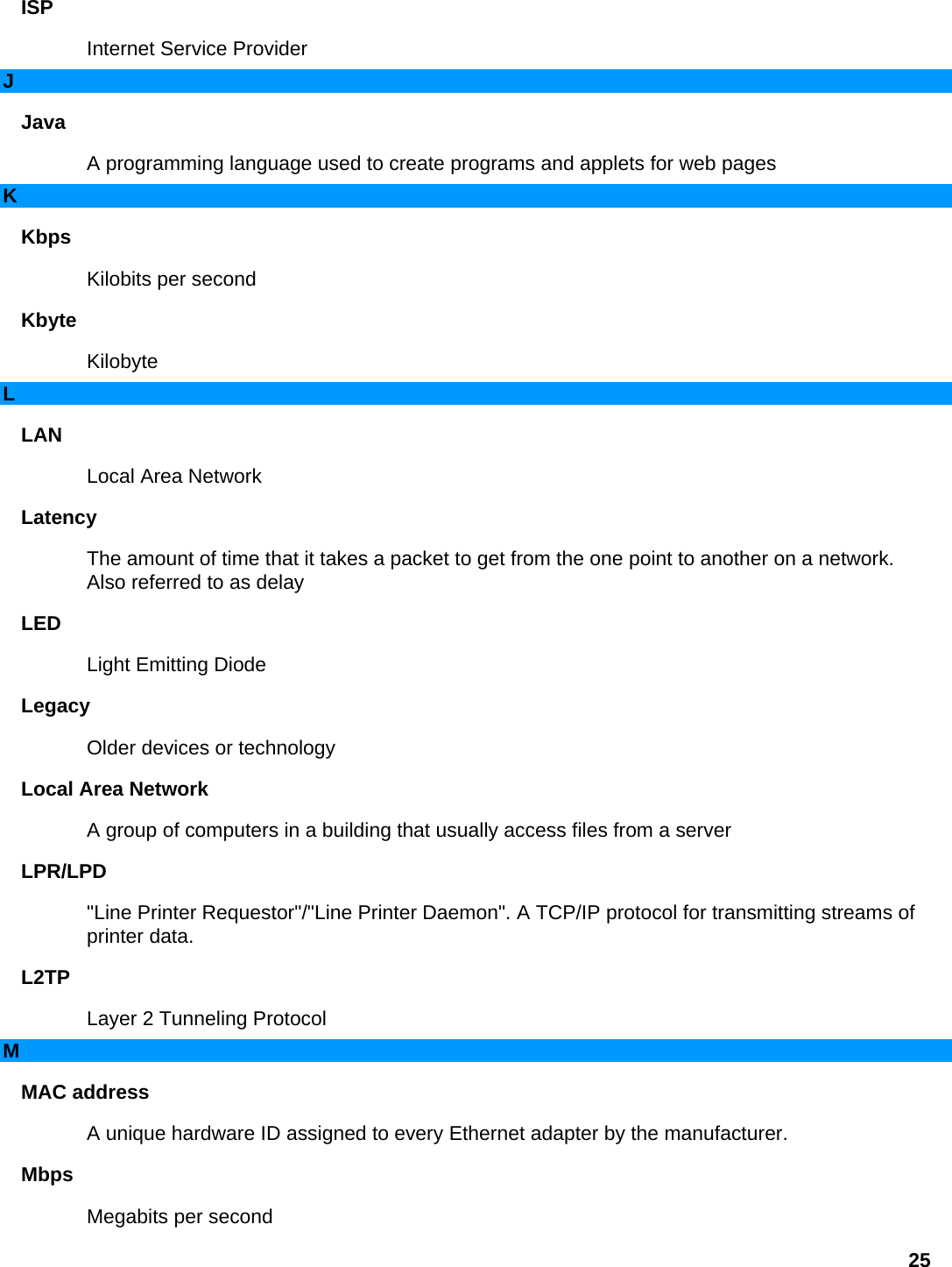 ISP  Internet Service Provider   J Java  A programming language used to create programs and applets for web pages   K Kbps  Kilobits per second   Kbyte  Kilobyte  L LAN  Local Area Network   Latency  The amount of time that it takes a packet to get from the one point to another on a network. Also referred to as delay   LED  Light Emitting Diode   Legacy  Older devices or technology   Local Area Network   A group of computers in a building that usually access files from a server   LPR/LPD  &quot;Line Printer Requestor&quot;/&quot;Line Printer Daemon&quot;. A TCP/IP protocol for transmitting streams of printer data.   L2TP  Layer 2 Tunneling Protocol   M MAC address   A unique hardware ID assigned to every Ethernet adapter by the manufacturer.   Mbps  Megabits per second   25 