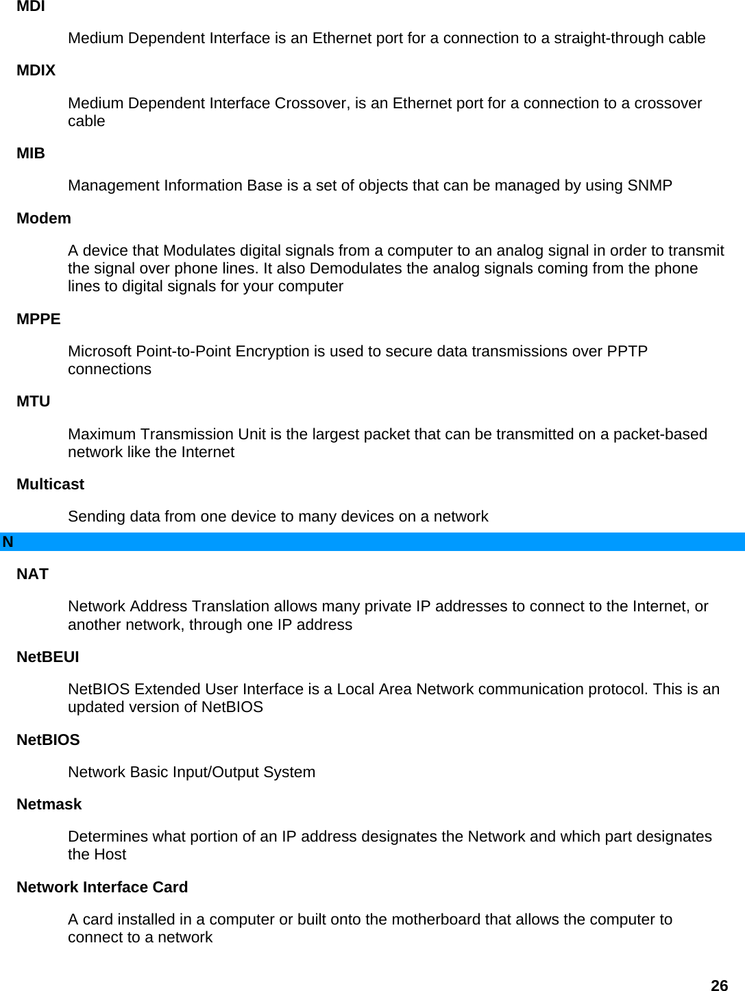 MDI  Medium Dependent Interface is an Ethernet port for a connection to a straight-through cable   MDIX  Medium Dependent Interface Crossover, is an Ethernet port for a connection to a crossover cable  MIB  Management Information Base is a set of objects that can be managed by using SNMP   Modem  A device that Modulates digital signals from a computer to an analog signal in order to transmit the signal over phone lines. It also Demodulates the analog signals coming from the phone lines to digital signals for your computer   MPPE  Microsoft Point-to-Point Encryption is used to secure data transmissions over PPTP connections  MTU  Maximum Transmission Unit is the largest packet that can be transmitted on a packet-based network like the Internet   Multicast  Sending data from one device to many devices on a network   N NAT  Network Address Translation allows many private IP addresses to connect to the Internet, or another network, through one IP address   NetBEUI  NetBIOS Extended User Interface is a Local Area Network communication protocol. This is an updated version of NetBIOS   NetBIOS  Network Basic Input/Output System   Netmask  Determines what portion of an IP address designates the Network and which part designates the Host   Network Interface Card   A card installed in a computer or built onto the motherboard that allows the computer to connect to a network   26 