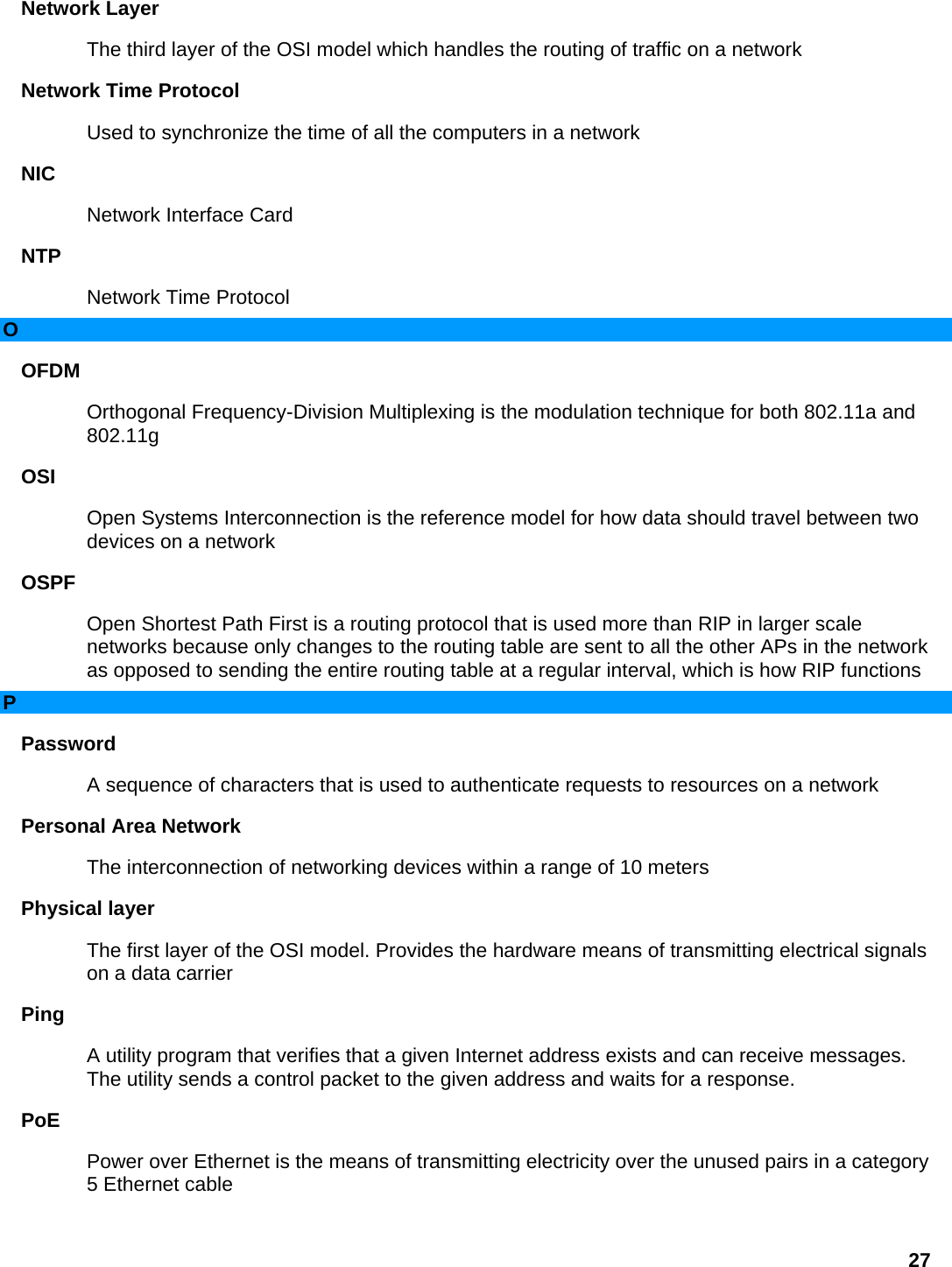 Network Layer   The third layer of the OSI model which handles the routing of traffic on a network   Network Time Protocol   Used to synchronize the time of all the computers in a network   NIC  Network Interface Card   NTP  Network Time Protocol   O OFDM  Orthogonal Frequency-Division Multiplexing is the modulation technique for both 802.11a and 802.11g  OSI  Open Systems Interconnection is the reference model for how data should travel between two devices on a network   OSPF  Open Shortest Path First is a routing protocol that is used more than RIP in larger scale networks because only changes to the routing table are sent to all the other APs in the network as opposed to sending the entire routing table at a regular interval, which is how RIP functions   P Password  A sequence of characters that is used to authenticate requests to resources on a network   Personal Area Network   The interconnection of networking devices within a range of 10 meters   Physical layer   The first layer of the OSI model. Provides the hardware means of transmitting electrical signals on a data carrier   Ping  A utility program that verifies that a given Internet address exists and can receive messages. The utility sends a control packet to the given address and waits for a response.   PoE  Power over Ethernet is the means of transmitting electricity over the unused pairs in a category 5 Ethernet cable   27 