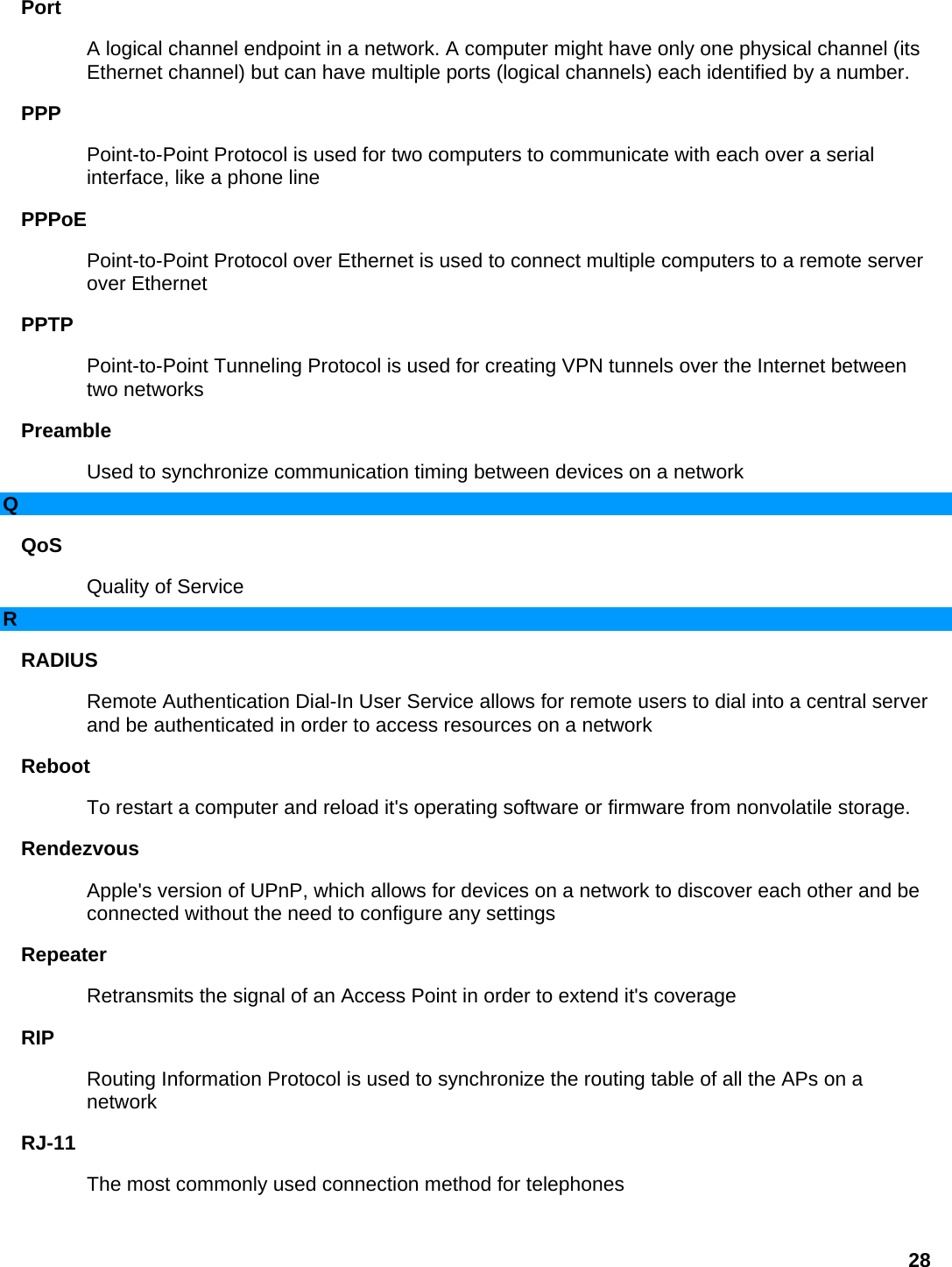 Port  A logical channel endpoint in a network. A computer might have only one physical channel (its Ethernet channel) but can have multiple ports (logical channels) each identified by a number.   PPP  Point-to-Point Protocol is used for two computers to communicate with each over a serial interface, like a phone line   PPPoE  Point-to-Point Protocol over Ethernet is used to connect multiple computers to a remote server over Ethernet   PPTP  Point-to-Point Tunneling Protocol is used for creating VPN tunnels over the Internet between two networks   Preamble  Used to synchronize communication timing between devices on a network   Q QoS  Quality of Service   R RADIUS  Remote Authentication Dial-In User Service allows for remote users to dial into a central server and be authenticated in order to access resources on a network   Reboot  To restart a computer and reload it&apos;s operating software or firmware from nonvolatile storage.   Rendezvous  Apple&apos;s version of UPnP, which allows for devices on a network to discover each other and be connected without the need to configure any settings   Repeater  Retransmits the signal of an Access Point in order to extend it&apos;s coverage   RIP  Routing Information Protocol is used to synchronize the routing table of all the APs on a network  RJ-11  The most commonly used connection method for telephones   28 