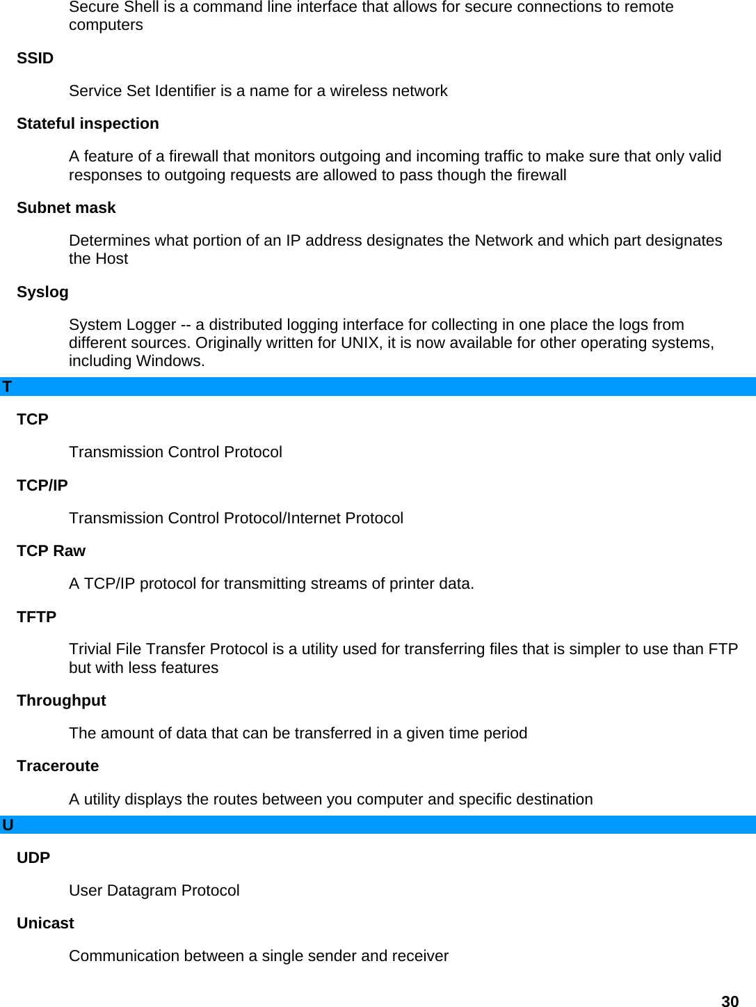 Secure Shell is a command line interface that allows for secure connections to remote computers  SSID  Service Set Identifier is a name for a wireless network   Stateful inspection   A feature of a firewall that monitors outgoing and incoming traffic to make sure that only valid responses to outgoing requests are allowed to pass though the firewall   Subnet mask   Determines what portion of an IP address designates the Network and which part designates the Host   Syslog  System Logger -- a distributed logging interface for collecting in one place the logs from different sources. Originally written for UNIX, it is now available for other operating systems, including Windows.   T TCP  Transmission Control Protocol   TCP/IP  Transmission Control Protocol/Internet Protocol   TCP Raw   A TCP/IP protocol for transmitting streams of printer data.   TFTP  Trivial File Transfer Protocol is a utility used for transferring files that is simpler to use than FTP but with less features   Throughput  The amount of data that can be transferred in a given time period   Traceroute  A utility displays the routes between you computer and specific destination   U UDP  User Datagram Protocol   Unicast  Communication between a single sender and receiver   30 