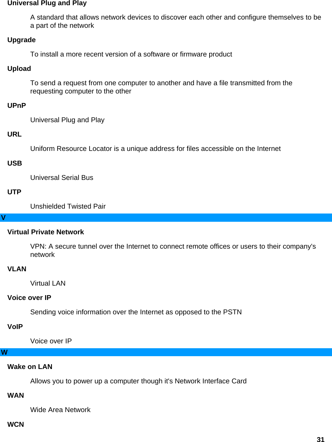 Universal Plug and Play   A standard that allows network devices to discover each other and configure themselves to be a part of the network   Upgrade  To install a more recent version of a software or firmware product   Upload  To send a request from one computer to another and have a file transmitted from the requesting computer to the other   UPnP  Universal Plug and Play   URL  Uniform Resource Locator is a unique address for files accessible on the Internet   USB  Universal Serial Bus   UTP  Unshielded Twisted Pair   V Virtual Private Network   VPN: A secure tunnel over the Internet to connect remote offices or users to their company&apos;s network  VLAN  Virtual LAN   Voice over IP   Sending voice information over the Internet as opposed to the PSTN   VoIP  Voice over IP   W Wake on LAN   Allows you to power up a computer though it&apos;s Network Interface Card   WAN  Wide Area Network   WCN  31 