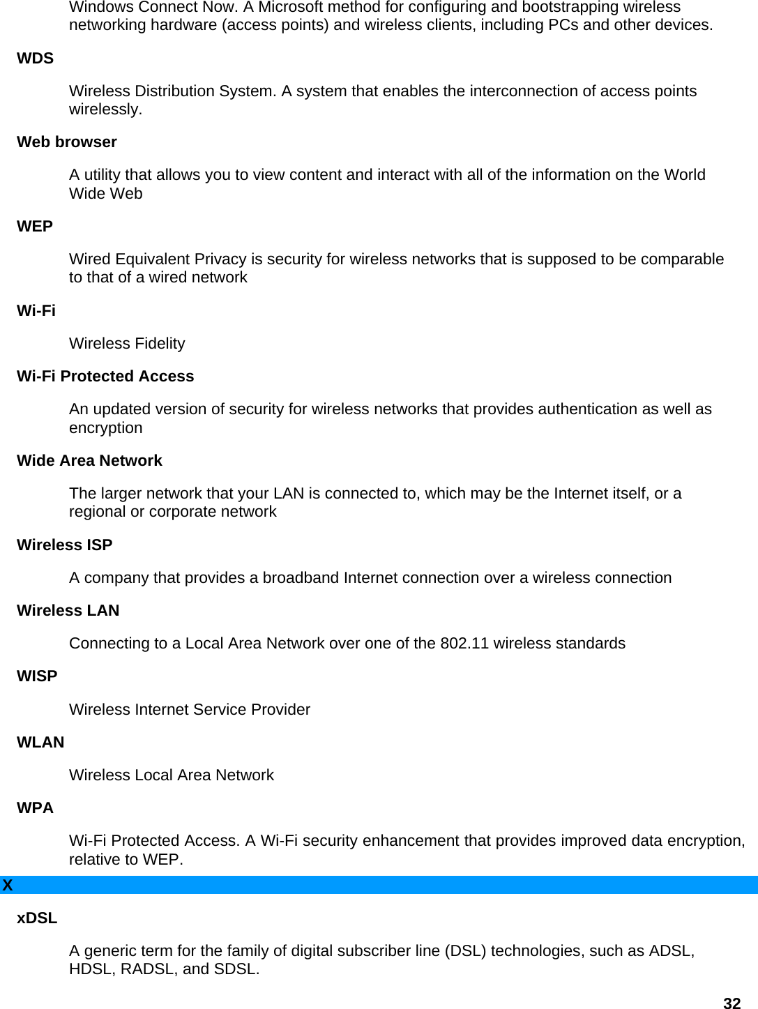 Windows Connect Now. A Microsoft method for configuring and bootstrapping wireless networking hardware (access points) and wireless clients, including PCs and other devices.   WDS  Wireless Distribution System. A system that enables the interconnection of access points wirelessly.  Web browser   A utility that allows you to view content and interact with all of the information on the World Wide Web   WEP  Wired Equivalent Privacy is security for wireless networks that is supposed to be comparable to that of a wired network   Wi-Fi  Wireless Fidelity   Wi-Fi Protected Access   An updated version of security for wireless networks that provides authentication as well as encryption  Wide Area Network   The larger network that your LAN is connected to, which may be the Internet itself, or a regional or corporate network   Wireless ISP   A company that provides a broadband Internet connection over a wireless connection   Wireless LAN   Connecting to a Local Area Network over one of the 802.11 wireless standards   WISP  Wireless Internet Service Provider   WLAN  Wireless Local Area Network   WPA  Wi-Fi Protected Access. A Wi-Fi security enhancement that provides improved data encryption, relative to WEP.   X xDSL  A generic term for the family of digital subscriber line (DSL) technologies, such as ADSL, HDSL, RADSL, and SDSL.   32 