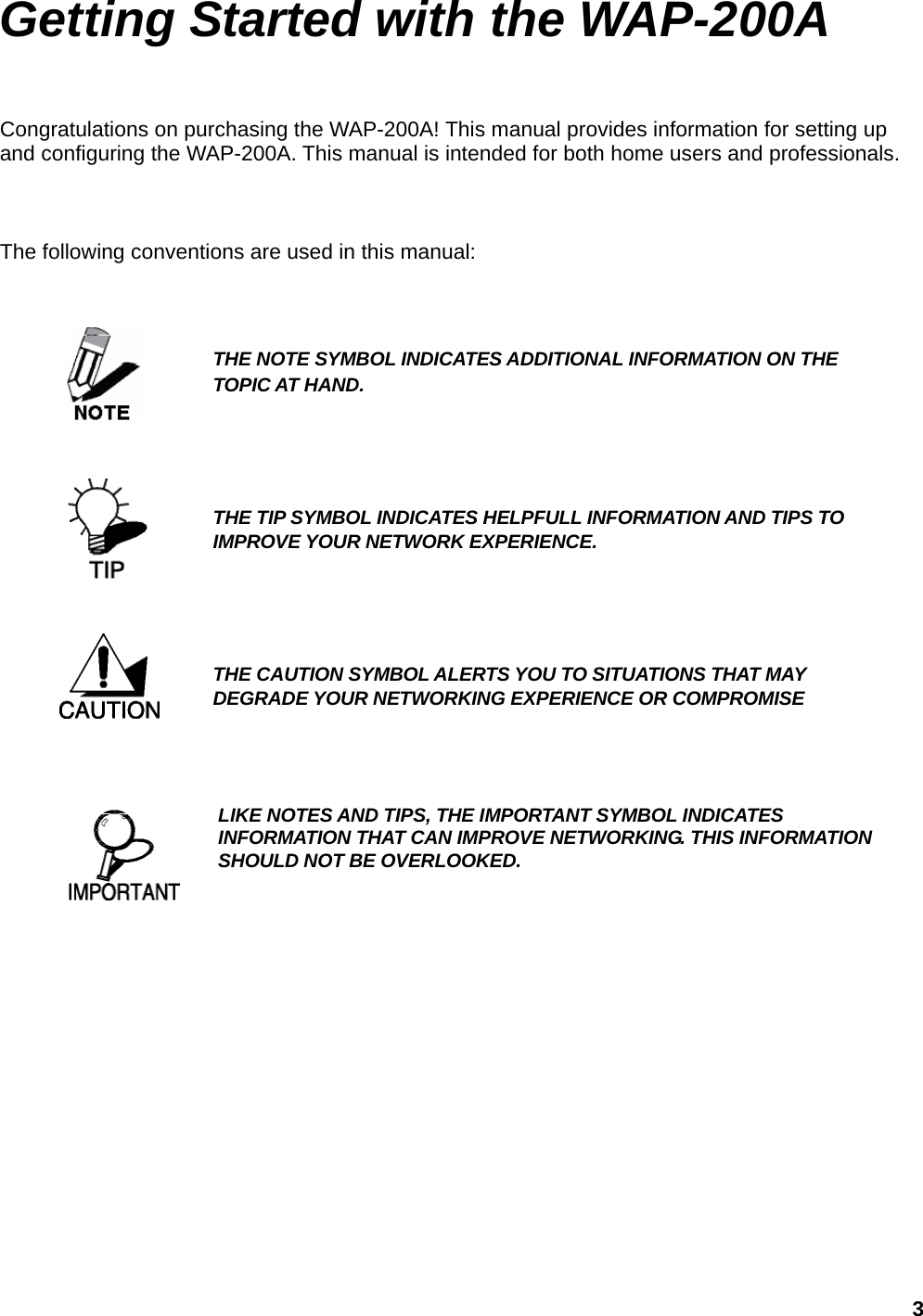 Getting Started with the WAP-200A Congratulations on purchasing the WAP-200A! This manual provides information for setting up and configuring the WAP-200A. This manual is intended for both home users and professionals.    The following conventions are used in this manual:    THE NOTE SYMBOL INDICATES ADDITIONAL INFORMATION ON THE TOPIC AT HAND.       THE TIP SYMBOL INDICATES HELPFULL INFORMATION AND TIPS TO IMPROVE YOUR NETWORK EXPERIENCE.     THE CAUTION SYMBOL ALERTS YOU TO SITUATIONS THAT MAY DEGRADE YOUR NETWORKING EXPERIENCE OR COMPROMISE   LIKE NOTES AND TIPS, THE IMPORTANT SYMBOL INDICATES INFORMATION THAT CAN IMPROVE NETWORKING. THIS INFORMATION SHOULD NOT BE OVERLOOKED.           3