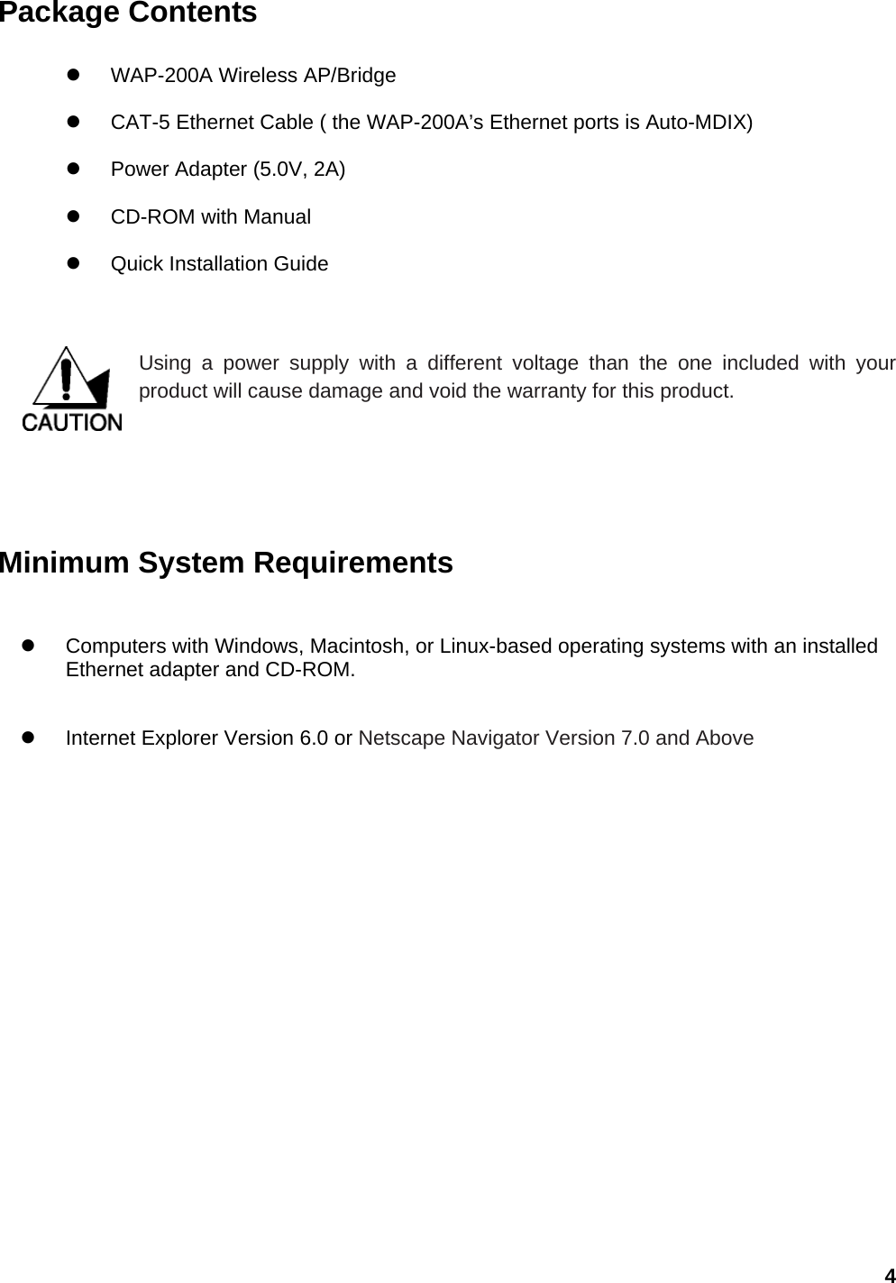 Package Contents  z WAP-200A Wireless AP/Bridge z  CAT-5 Ethernet Cable ( the WAP-200A’s Ethernet ports is Auto-MDIX) z  Power Adapter (5.0V, 2A) z CD-ROM with Manual z  Quick Installation Guide   Using a power supply with a different voltage than the one included with your product will cause damage and void the warranty for this product.        Minimum System Requirements z  Computers with Windows, Macintosh, or Linux-based operating systems with an installed Ethernet adapter and CD-ROM. z  Internet Explorer Version 6.0 or Netscape Navigator Version 7.0 and Above     4