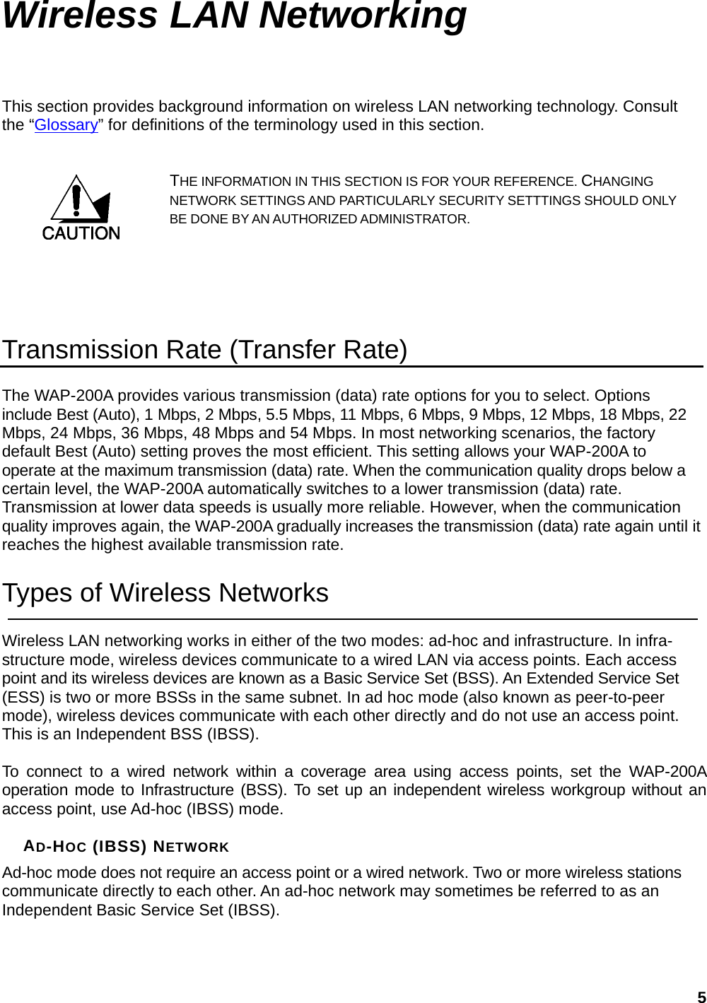 Wireless LAN Networking This section provides background information on wireless LAN networking technology. Consult the “Glossary” for definitions of the terminology used in this section. THE INFORMATION IN THIS SECTION IS FOR YOUR REFERENCE. CHANGING NETWORK SETTINGS AND PARTICULARLY SECURITY SETTTINGS SHOULD ONLY BE DONE BY AN AUTHORIZED ADMINISTRATOR.    Transmission Rate (Transfer Rate) The WAP-200A provides various transmission (data) rate options for you to select. Options include Best (Auto), 1 Mbps, 2 Mbps, 5.5 Mbps, 11 Mbps, 6 Mbps, 9 Mbps, 12 Mbps, 18 Mbps, 22 Mbps, 24 Mbps, 36 Mbps, 48 Mbps and 54 Mbps. In most networking scenarios, the factory default Best (Auto) setting proves the most efficient. This setting allows your WAP-200A to operate at the maximum transmission (data) rate. When the communication quality drops below a certain level, the WAP-200A automatically switches to a lower transmission (data) rate. Transmission at lower data speeds is usually more reliable. However, when the communication quality improves again, the WAP-200A gradually increases the transmission (data) rate again until it reaches the highest available transmission rate. Types of Wireless Networks Wireless LAN networking works in either of the two modes: ad-hoc and infrastructure. In infra-structure mode, wireless devices communicate to a wired LAN via access points. Each access point and its wireless devices are known as a Basic Service Set (BSS). An Extended Service Set (ESS) is two or more BSSs in the same subnet. In ad hoc mode (also known as peer-to-peer mode), wireless devices communicate with each other directly and do not use an access point. This is an Independent BSS (IBSS).  To connect to a wired network within a coverage area using access points, set the WAP-200A operation mode to Infrastructure (BSS). To set up an independent wireless workgroup without an access point, use Ad-hoc (IBSS) mode.  AD-HOC (IBSS) NETWORK Ad-hoc mode does not require an access point or a wired network. Two or more wireless stations communicate directly to each other. An ad-hoc network may sometimes be referred to as an Independent Basic Service Set (IBSS).   5