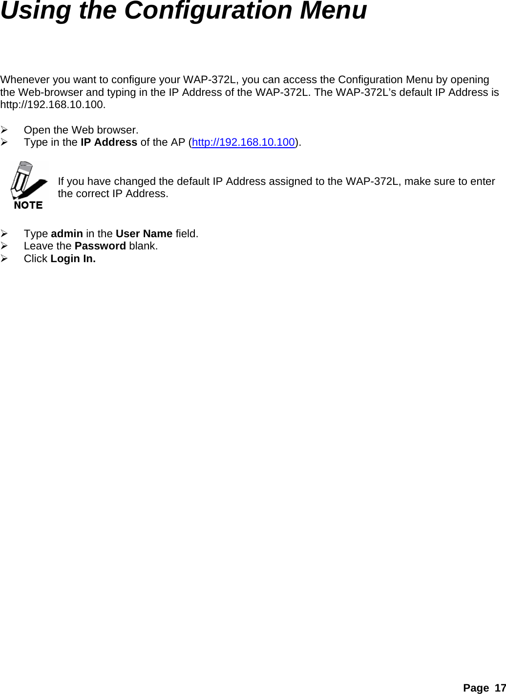 Page 17 Using the Configuration Menu  Whenever you want to configure your WAP-372L, you can access the Configuration Menu by opening the Web-browser and typing in the IP Address of the WAP-372L. The WAP-372L’s default IP Address is http://192.168.10.100.  ¾  Open the Web browser. ¾  Type in the IP Address of the AP (http://192.168.10.100).   If you have changed the default IP Address assigned to the WAP-372L, make sure to enter the correct IP Address.   ¾ Type admin in the User Name field. ¾ Leave the Password blank. ¾ Click Login In.  