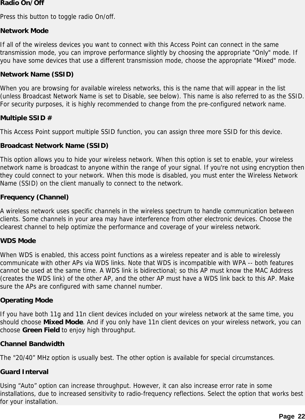 Page 22 Radio On/Off Press this button to toggle radio On/off.  Network Mode If all of the wireless devices you want to connect with this Access Point can connect in the same transmission mode, you can improve performance slightly by choosing the appropriate &quot;Only&quot; mode. If you have some devices that use a different transmission mode, choose the appropriate &quot;Mixed&quot; mode.  Network Name (SSID) When you are browsing for available wireless networks, this is the name that will appear in the list (unless Broadcast Network Name is set to Disable, see below). This name is also referred to as the SSID. For security purposes, it is highly recommended to change from the pre-configured network name.  Multiple SSID # This Access Point support multiple SSID function, you can assign three more SSID for this device. Broadcast Network Name (SSID) This option allows you to hide your wireless network. When this option is set to enable, your wireless network name is broadcast to anyone within the range of your signal. If you&apos;re not using encryption then they could connect to your network. When this mode is disabled, you must enter the Wireless Network Name (SSID) on the client manually to connect to the network.  Frequency (Channel) A wireless network uses specific channels in the wireless spectrum to handle communication between clients. Some channels in your area may have interference from other electronic devices. Choose the clearest channel to help optimize the performance and coverage of your wireless network.  WDS Mode When WDS is enabled, this access point functions as a wireless repeater and is able to wirelessly communicate with other APs via WDS links. Note that WDS is incompatible with WPA -- both features cannot be used at the same time. A WDS link is bidirectional; so this AP must know the MAC Address (creates the WDS link) of the other AP, and the other AP must have a WDS link back to this AP. Make sure the APs are configured with same channel number.  Operating Mode If you have both 11g and 11n client devices included on your wireless network at the same time, you should choose Mixed Mode. And if you only have 11n client devices on your wireless network, you can choose Green Field to enjoy high throughput. Channel Bandwidth The &quot;20/40” MHz option is usually best. The other option is available for special circumstances.  Guard Interval Using “Auto” option can increase throughput. However, it can also increase error rate in some installations, due to increased sensitivity to radio-frequency reflections. Select the option that works best for your installation.  