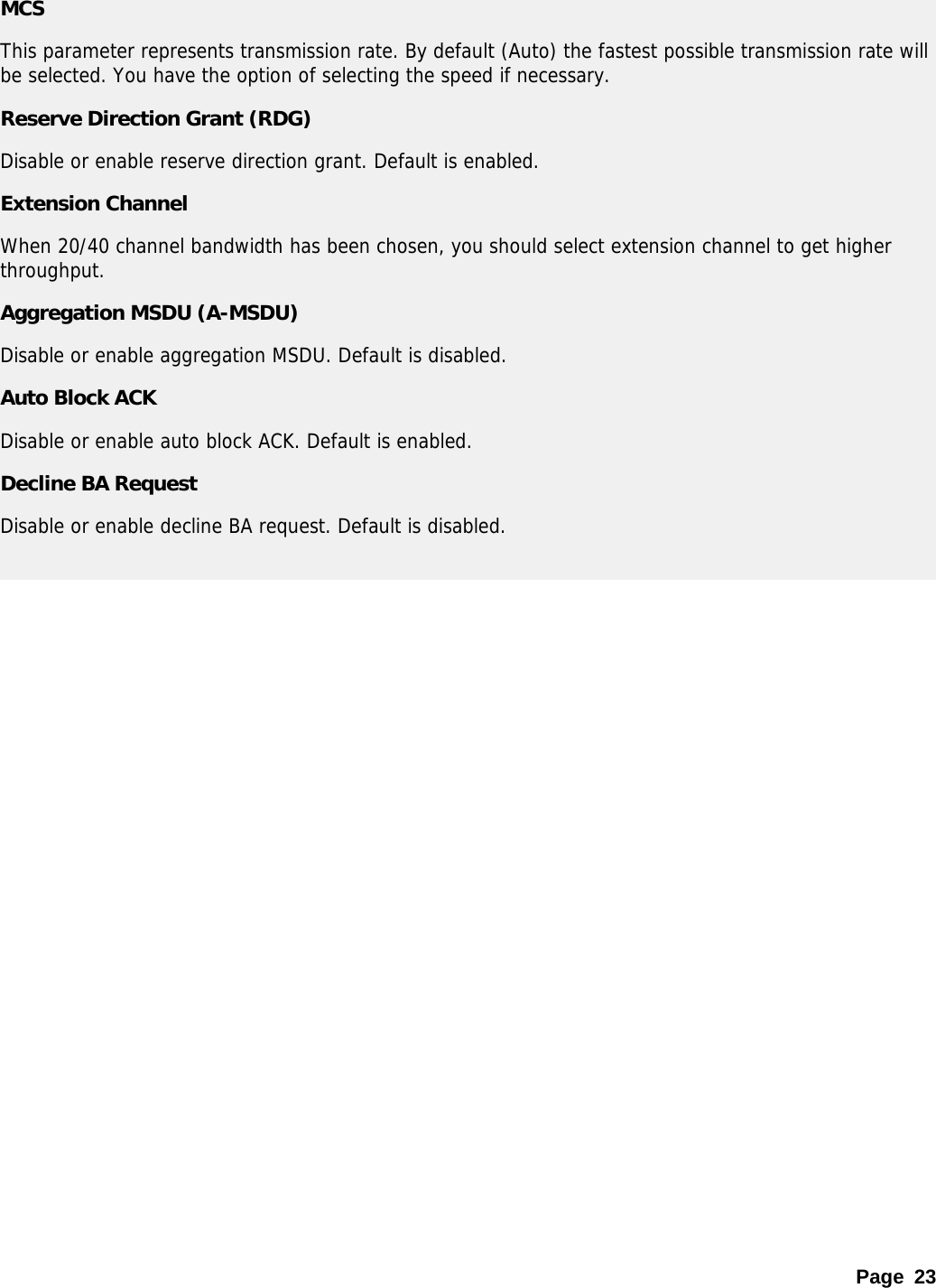 Page 23 MCS This parameter represents transmission rate. By default (Auto) the fastest possible transmission rate will be selected. You have the option of selecting the speed if necessary.  Reserve Direction Grant (RDG) Disable or enable reserve direction grant. Default is enabled. Extension Channel When 20/40 channel bandwidth has been chosen, you should select extension channel to get higher throughput. Aggregation MSDU (A-MSDU) Disable or enable aggregation MSDU. Default is disabled. Auto Block ACK Disable or enable auto block ACK. Default is enabled. Decline BA Request Disable or enable decline BA request. Default is disabled.   