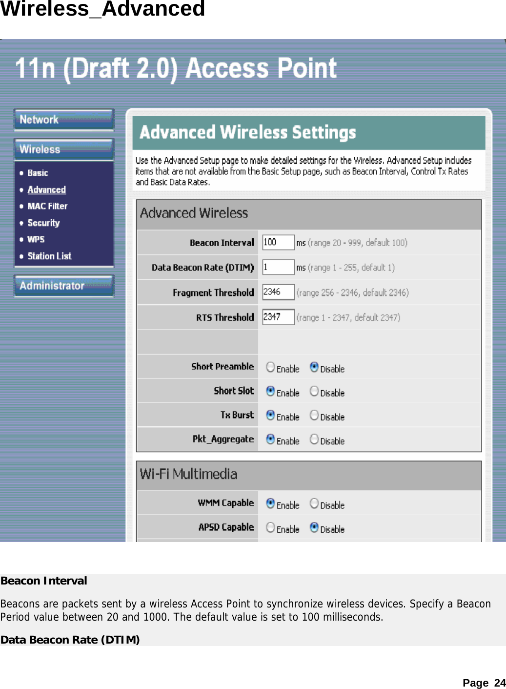 Page 24 Wireless_Advanced     Beacon Interval Beacons are packets sent by a wireless Access Point to synchronize wireless devices. Specify a Beacon Period value between 20 and 1000. The default value is set to 100 milliseconds. Data Beacon Rate (DTIM) 