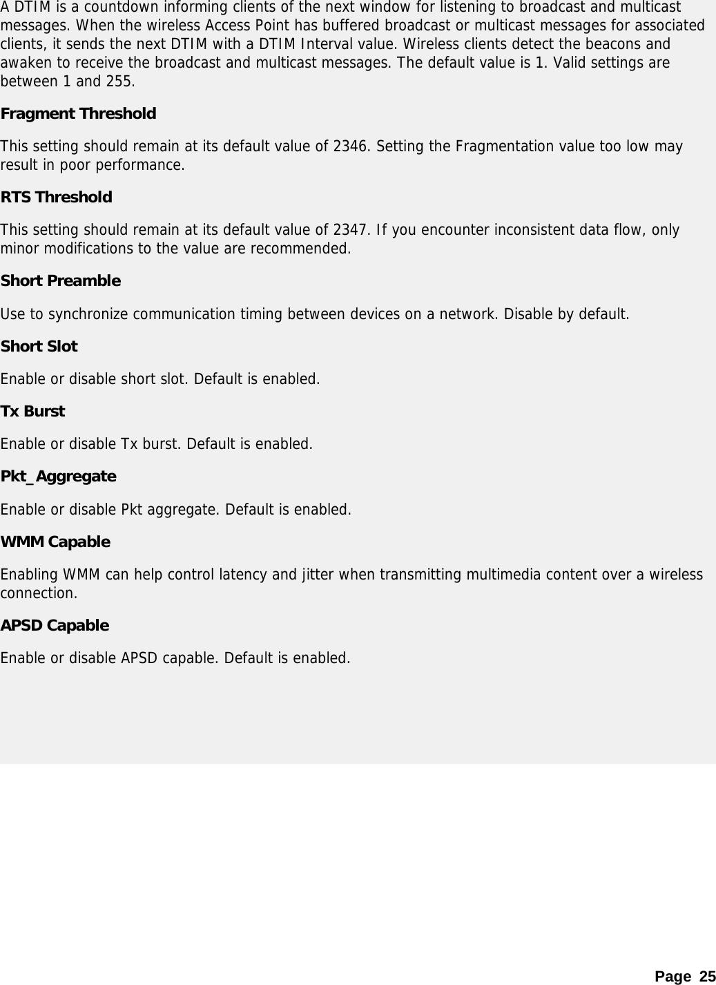 Page 25 A DTIM is a countdown informing clients of the next window for listening to broadcast and multicast messages. When the wireless Access Point has buffered broadcast or multicast messages for associated clients, it sends the next DTIM with a DTIM Interval value. Wireless clients detect the beacons and awaken to receive the broadcast and multicast messages. The default value is 1. Valid settings are between 1 and 255.  Fragment Threshold This setting should remain at its default value of 2346. Setting the Fragmentation value too low may result in poor performance.  RTS Threshold This setting should remain at its default value of 2347. If you encounter inconsistent data flow, only minor modifications to the value are recommended.  Short Preamble Use to synchronize communication timing between devices on a network. Disable by default. Short Slot Enable or disable short slot. Default is enabled. Tx Burst Enable or disable Tx burst. Default is enabled. Pkt_Aggregate Enable or disable Pkt aggregate. Default is enabled. WMM Capable Enabling WMM can help control latency and jitter when transmitting multimedia content over a wireless connection.  APSD Capable Enable or disable APSD capable. Default is enabled.    