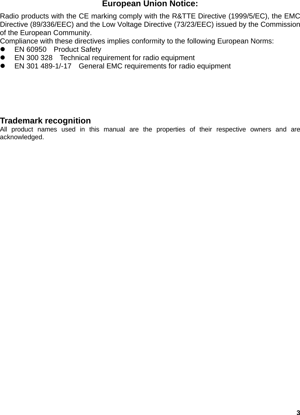 3 European Union Notice: Radio products with the CE marking comply with the R&amp;TTE Directive (1999/5/EC), the EMC Directive (89/336/EEC) and the Low Voltage Directive (73/23/EEC) issued by the Commission of the European Community. Compliance with these directives implies conformity to the following European Norms: z  EN 60950  Product Safety z  EN 300 328    Technical requirement for radio equipment z  EN 301 489-1/-17    General EMC requirements for radio equipment    Trademark recognition All product names used in this manual are the properties of their respective owners and are acknowledged.     